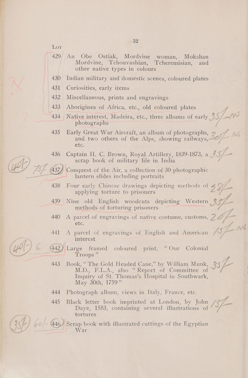oT 429; An Obe Ostiak, Mordvine woman, Mokshan Mordvine, Tchouvashian, Tcheremisian, and other native types in colours 430 Indian military and domestic scenes, coloured plates 431 Curiosities, early items 432 Miscellaneous, prints and engravings 433 Aborigines of Africa, etc., old coloured plates photographs and two others of the Alps, showing railways,“ Ciice 436 Captain H. C. Brown, Royal Artillery, 1839- Lo /sma AS 3 scrap book of military life in India lantern slides including portraits applying torture to prisoners methods of torturing prisoners / Suc 441 A parcel of engravings of English and American interest Troops ” 443 Book, “ The Gold Headed Cane,” by William Munk, 5 NID Pel A alsosinepotl 01 Omit ia Inquiry of St. Thomas’s Hospital in Southwark, Mayaolth, 17597 444 Photograph album, views in Italy, France, etc. 445 Black letter book imprinted at London, by John Dave, 1583, containing sseveral “illustrations of fs tortures War cy