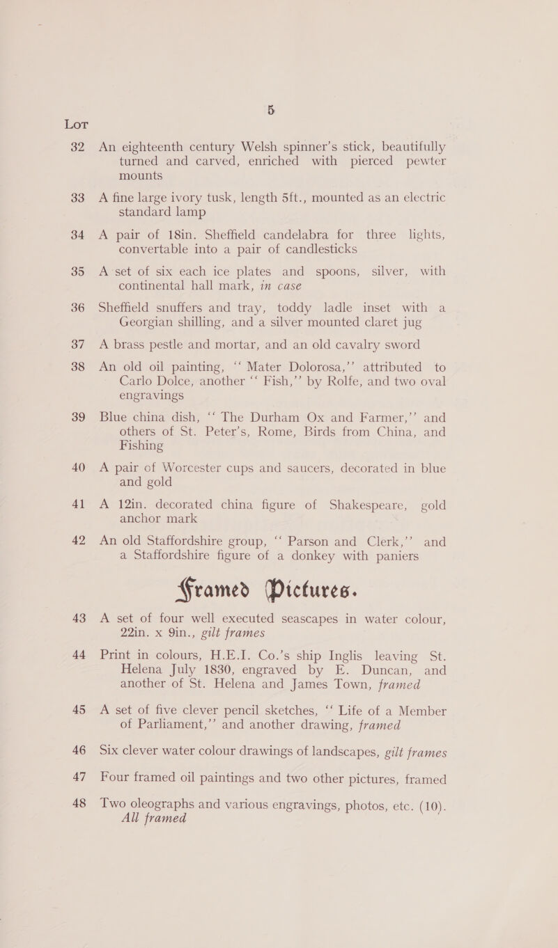 Lot 32 33 34 35 36 37 38 39 40 4] 42 43 44 45 46 47 48 5 An eighteenth century Welsh spinner’s stick, beautifully turned and carved, enriched with pierced pewter mounts A fine large ivory tusk, length 5ft., mounted as an electric standard lamp A pair of 18in, Shefiield: candelabra for three | lights, convertable into a pair of candlesticks A-set of six each ice plates and spoons, silver, with continental hall mark, in case Sheffield snuffers and tray, toddy ladle inset with a Georgian shilling, and a silver mounted claret jug A brass pestle and mortar, and an old cavalry sword An old oil painting, ‘‘ Mater Dolorosa,’’ attributed to Carlo Dolce, another ‘‘ Fish,’’ by Rolfe, and two oval engravings Blue china dish, “‘ The Durham Ox and Farmer,’’ and others of St. Peter’s, Rome, Birds from China, and Fishing A pair of Worcester cups and saucers, decorated in blue and gold A 12in. decorated china figure of Shakespeare, gold anchor mark An old Staffordshire group, ‘“‘ Parson and Clerk,’’ and a Staffordshire figure of a donkey with paniers Framed Pictures. A set of four well executed seascapes in water colour, 22in. x 9in., gilt frames Print in colours, H.E.I. Co.’s ship Inglis leaving St. Helena July 1830, engraved by E. Duncan, and another of St. Helena and James Town, framed A set of five clever pencil sketches, ‘‘ Life of a Member of Parliament,’’ and another drawing, framed Six clever water colour drawings of landscapes, gilt frames Four framed oil paintings and two other pictures, framed Two oleographs and various engravings, photos, etc. (10). All framed |