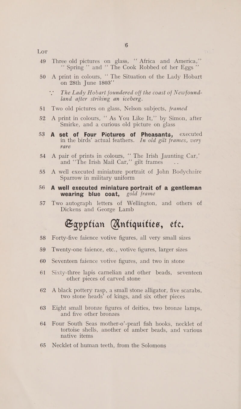 ior 49 50 51 52 53 54 55 56 57 58 59 60 61 62 63 64 65 &gt;) Three old pictures on glass, ‘* Africa and America, “spring ’’ and “ The Cook Robbed ‘of her Eggs ”’ A print in colours, ‘‘ The Situation of the Lady Hobart on 28th June 1803’’ The Lady Hobart foundered off the coast of Newfound- land after striking an iceberg. Two old pictures on glass, Nelson subjects, framed A printinecolours;, GAS .Y Ou, Likecelt, eby sion, walter Smirke, and a curious old picture on glass A set of Four Pictures of Pheasants, executed in the birds’ actual feathers. In old gilt frames, very rare A pair of prints in colours, ‘“‘ The Irish Jaunting Car,’ and ‘‘The Irish Mail Car,’’ gilt frames A well executed miniature portrait of John Bodychaire Sparrow in military uniform A well executed miniature portrait of a gentleman wearing blue coat, gold frame Two autograph letters of Wellington, and others of Dickens and George Lamb Egyptian Antiquities, etc. Forty-five faience votive figures, all very small sizes Twenty-one faience, etc., votive figures, larger sizes Seventeen faience votive figures, and two in stone Sixty-three lapis carnelian and other beads, seventeen other pieces of carved stone A black pottery rasp, a small stone alligator, five scarabs, two stone heads’ of kings, and six other pieces Eight small bronze figures of deities, two bronze lamps, and five other bronzes Four South Seas mother-o’-pearl fish hooks, necklet of tortoise shells, another of amber beads, and various native items Necklet of human teeth, from the Solomons