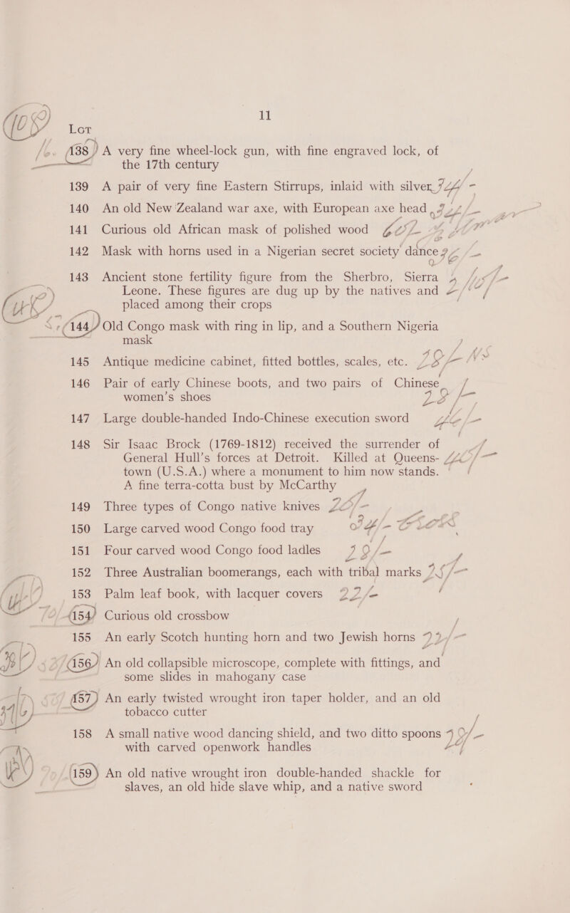 A, ©) i 138 A very fine wheel-lock gun, with fine engraved lock, of ae the 17th century 189 &lt;A pair of very fine Eastern Stirrups, inlaid with sien If = 140 An old New Zealand war axe, with European axe head &lt;a ef 141 Curious old African mask of polished wood LOL 57. Lot ee 142 Mask with horns used in a Nigerian secret society ance IC i : 143 Ancient stone fertility figure from the Sherbro, bidity A hy Ss ro) Leone. These figures are dug up by the natives and ~/‘” GZ - placed among their crops c. (144 Old Congo mask with ring in lip, and a Southern Nigeria mask 407. NW 145° Antique medicine cabinet, fitted bottles, scales, etc. ~o AT /' 146 Pair of early Chinese boots, and two pairs of Chinese _ 2 women’s shoes Ps) ceil 147 Large double-handed Indo-Chinese execution sword Ye - / 148 Sir Isaac Brock (1769-1812) received the surrender of | Ps General Hull’s forces at Detroit. Killed at Queens- 4 ’/* town (U.S.A.) where a monument to him now stands. A fine terra-cotta bust by McCarthy | 149 Three types of Congo native knives LO/- aA! 150 Large carved wood Congo food tray IF - CLae 151 Four carved wood Congo food ladles ? 9 fies y i 152 Three Australian boomerangs, each with tribal marks IS /— ‘Wy 7] 153 Palm leaf book, with lacquer covers oO fs f a éf | (54) Curious old crossbow a 155 An early Scotch hunting horn and two Jewish horns ~ ? fe’ ~~ Pl &lt;, 56) An old collapsible microscope, complete with fittings, and some slides in mahogany case [~ (57) An early twisted wrought iron taper holder, and an old tobacco cutter /  158 A small native wood dancing shield, and two ditto spoons Wy Y ee ae with carved openwork handles / WY An old native wrought iron double-handed shackle for Ks slaves, an old hide slave whip, and a native sword
