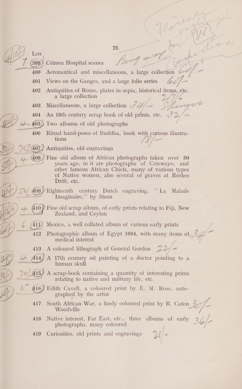 / 1A 5 / &gt; I ’ fist Lor ; af if abe 7 és 99) Crimea Hospital scenes fF? i a 400 Aeronautical and miscellaneous, a large collection ae 4, a 401 Views on the Ganges, and a large folio series ee ff 402 Antiquities of Rome, plates in sepia, historical items, te. D\ 4 a large collection Se a pia af Ve aS 403 Miscellaneous, a large collection 97 44’ prewrre = P aA) 404 An 18th century scrap book of old prints, ome Et Bi fon EY be, 405) Two albums of old photographs ‘ ahs 406 Ritual hand-poses of Buddha, book with curious illustra- tions re SV— soe c 7 am if is C Go) Antiquities, old engravings &gt; @s) Fine old album of African photographs taken over 50 a | years ago, in it are photographs of Cetewayo, and other famous African Chiefs, many of various types of Native women, also several of graves at Rorkes Driit, etc: »/ 409) Bighteenth century Dutch engraving, ‘“‘ La Malade Imaginaire,’’ by Steen eé. (410) Fine old scrap album, of early prints relating to Fiji, New —_ Zealand, and Ceylon 6. Gy Mexico, a well collated album of various early prints 412 Photographic album of Egypt 1884, with many items of , ry medical interest |  413 A coloured lithograph of General Gordon 2% 2 = Wy L4 14] A 17th century oil painting of a doctor pointing to a ‘ oe human skull mL) 7 °/ dis) A scrap-book containing a quantity of interesting prints — ~ relating to native and military life, etc. 7) . 416) Edith Cavell, a coloured print by E. M. Ross, auto- By on graphed by the artist Woodville / photographs, many coloured I 419 Curiosities, old prints and engravings 2 / =