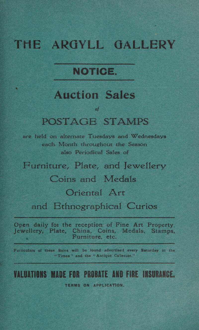 THE ARGYLL GALLERY  “NOTIGE. Auction Sales Sie oe | of - POSTAGE STAMPS are held on alternate Tuesdays and Wednesdays | each Month throughout the Season also Periodical Sales of  Bo enitire. Plate, and Jewellery Coins and Medals Oriental Art and Ethnographical rare  . : Spee ‘dniig pes the reception of Fine Art Property. Jewellery, Plate, China, Coins, Medals, Stamps, = . ‘Furniture, etc.  Br Particulars of these Saiecs will be found advertised every Saturday in the “Times” and the “Antique Collector.’’  5 ‘musrons MADE FOR PROBATE AND FIRE INSURANCE. TERMS ON APPLICATION. 