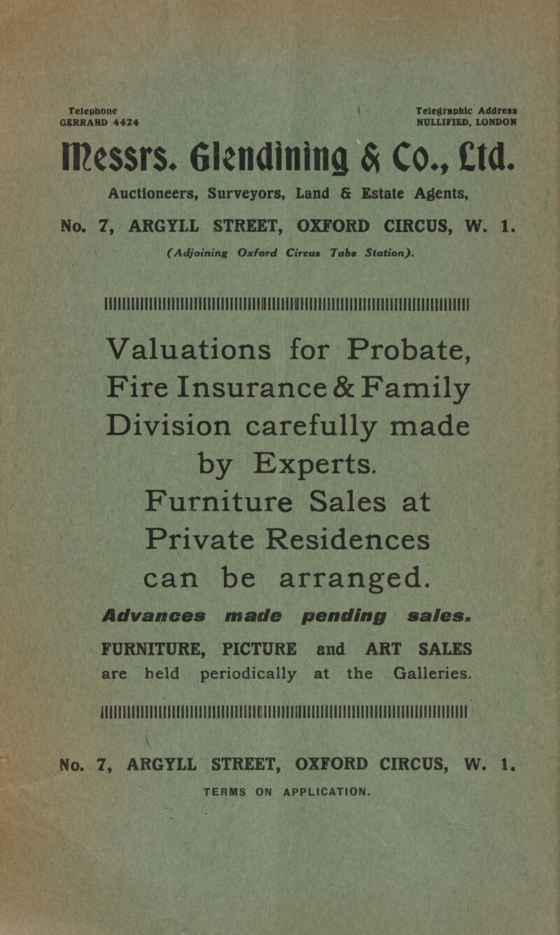 Telephone } Telegraphic Address GERRARD 4424 NULLIFIED, LONDON | IRessrs. Glendinina &amp; Co., Ltd. Auctioneers, Surveyors, Land &amp; Estate Agents, No. 7, ARGYLL STREET, OXFORD CIRCUS, W. 1. (Adjoining Oxford Circus Tube Station). UTTER TPE TE UT EATETUCUE - Valuations for Probate, Fire Insurance &amp; Family _ Division carefully made by Experts. Furniture Sales at Private Residences can be arranged. Advances made pending sales. . FURNITURE, PICTURE and ART SALES nese are held periodically at the Galleries. COO Se eo UOTE LE \ TERMS ON APPLICATION.