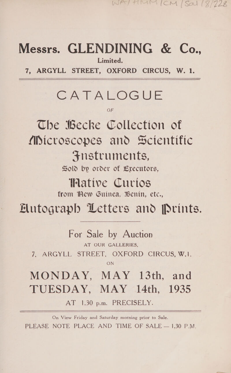 Messrs. GLENDINING &amp; Co., Limited. 7, ARGYLL STREET, OXFORD CIRCUS, W. 1.  CATALOGUE OF Che Wecke Collection of (iicroscopes and Scientific Srustruments, Sold by order of Erecutors, Wative Curios from Wew Guinea, Benin, etc., Mutograph Wetters and Prints. For Sale by Auction AT OUR GALLERIES, PrmAkGinioeST REEL, OKFORD CIRCUS, WA, ON MONDAY, MAY 13th, and TUESDAY, MAY.“l4th, 1935 AY (30pm. PRECISELY. On View Friday and Saturday morning prior to Sale. PLEASE NOTE PLACE AND TIME OF SALE — 1,30 P.M.