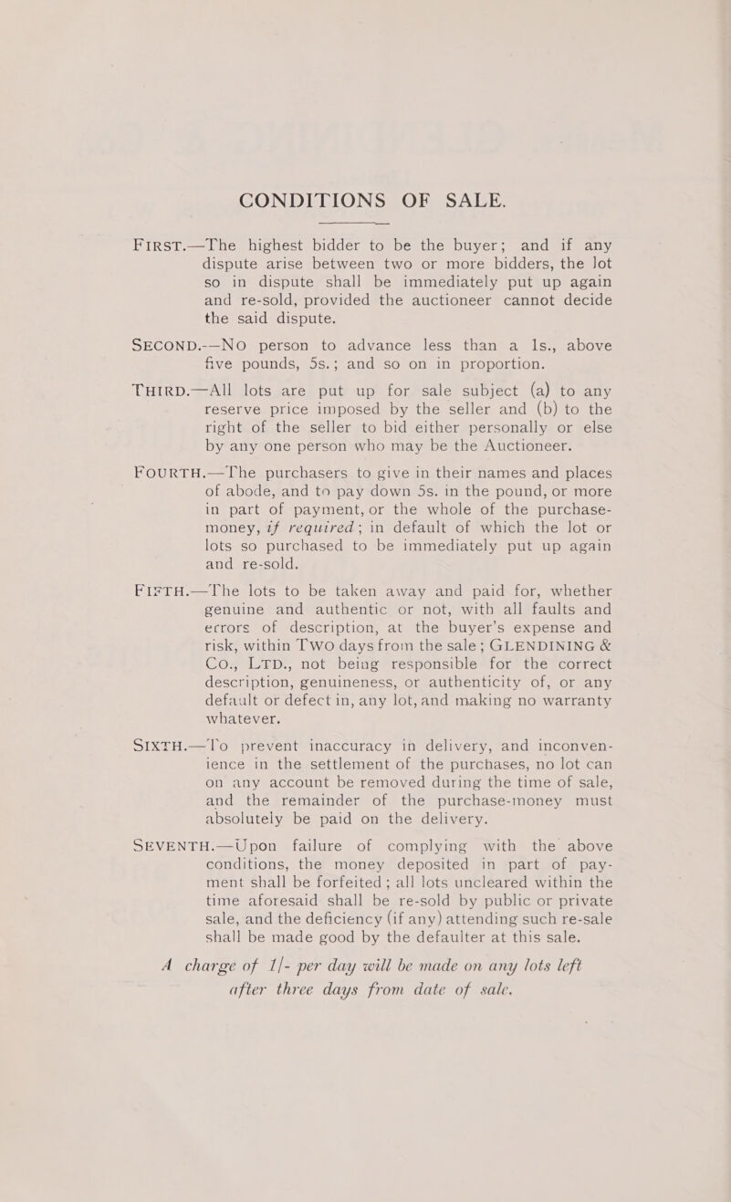 CONDITIONS OF SALE. First.—The highest bidder to be the buyer; and if any dispute arise between two or more bidders, the Jot so in dispute shall be immediately put up again and re-sold, provided the auctioneer cannot decide the said dispute. SECOND.-—NO person to advance less than a ls., above five pounds, 5s.; and so on in proportion. THIRD.—AIl lots are put up for sale subject (a) to any reserve price imposed by the seller and (b) to the right of the seller to bid either personally or else by any one person who may be the Auctioneer. FOURTH.—The purchasers to give in their names and places ; of abode, and to pay down 5s. in the pound, or more in part of payment, or the whole of the purchase- money, tf required; in default of which the lot or lots so purchased to be immediately put up again and re-sold. FirTH.—The lots to be taken away and paid for, whether genuine and authentic or not, with all faults and ecrors of description, at the buyer’s expense and risk, within Two days from the sale; GLENDINING &amp; Co., LTpD., not being responsible for the correct description, genuineness, or authenticity of, or any default or defect in, any lot,and making no warranty whatever. SIXTH.—To prevent inaccuracy in delivery, and inconven- ience in the settlement of the purchases, no lot can on any account be removed during the time of sale, and the remainder of the purchase-money must absolutely be paid on the delivery. SEVENTH.—Upon failure of complying with the above conditions, the money deposited in part of pay- ment shall be forfeited ; all lots uncleared within the time aforesaid shall be re-sold by public or private sale, and the deficiency (if any) attending such re-sale shall be made good by the defaulter at this sale. A charge of 1/- per day will be made on any lots left after three days from date of sale.