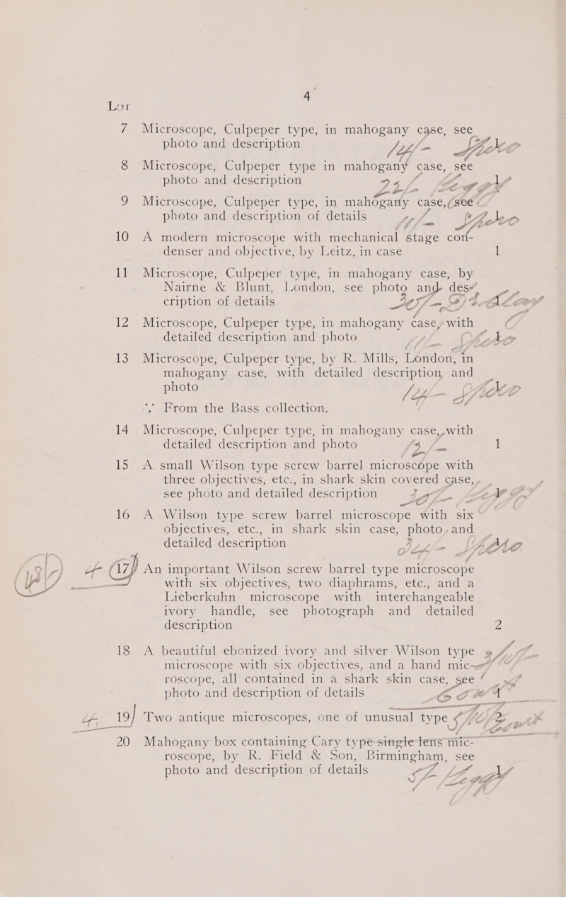 38 Lan 7 Microscope, Culpeper type, in mahogany case, see photo and description V4 s Hee Le 8 Microscope, Culpeper type in mahogany case, see photo and description 5. Cf P ly Je Wicroscope (Culpeper typeain mahogaily case, (see . 7 - photo and description of details tay Sth Seo ‘dj jpud v8 10 A modern microscope with mechanical étage con- denser andiobjective sy. eitzin case i liv Microscope, Culpeper types im imahosany ecasew py Nairne &amp; Blunt, London, see photo and des, cription of details 47-94 | A Lay 12 Microscope, Culpeper type, in mahogany dase, with | ZA detailed description and photo } Ate 13 Microscope .Culpeper-typesby. kh. Wills, Tendon in mahogany case, with detailed description and photo ah. Axx . Le a on BF Gee From the Bass collection. 14 Microscope, Culpeper type, in mahogany case, »with detailed description and photo {3 /. ] ae, 15 A small Wilson type screw barrel microscope with three.opjectives, etc, ineshatkiskin covered case, see photo and decid description Sf A F. 16 A Wilson type screw barrel microscope with six ‘ Objectives, ctc.. in eshark= Skin tcase: photo, andes detailed description : errs f AOAC. ¢ ” Son te fi7p An important Wilson screw barrel type microscope with six objectives, two diaphrams, etc¢., and a Lieberkuhn microscope with interchangeable ivory handle, see photograph and detailed description | 2 18 A beautiful ebonized ivory and silver: Wilson type » J, microscope with six objectives, and a hand mic-er7 “~ roscope, all contained in a shark skin case oe ‘ photo and description of details oct t a eee ete ne ena A Zi Of 19) Two antique microscopes, one of unusual type (f@7a__ a ee 2) J we 20 Mahogany box containing Cary type singletens mic _ roscope, by R. Field &amp; Son, Birmingham, see hoto and description of details ie f p P SF Lng