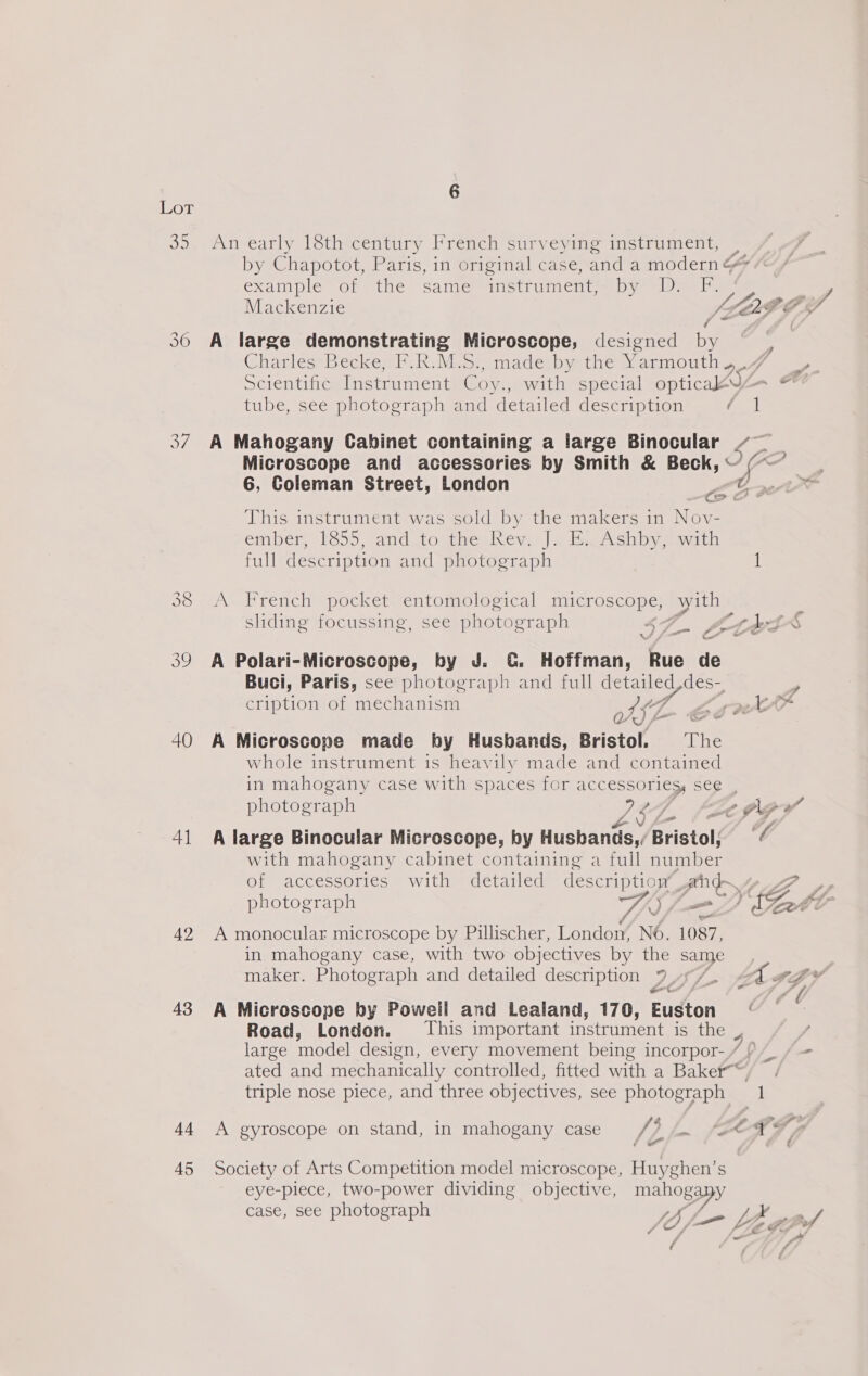 OT a7 40 41 42 43 44 45 6 An early 18th century French surveying instrument, example of “the Sanjer Mnstrimenta)- ly amle Mackenzie / A large demonstrating re designed by GharlésrBeckeeP: Rh. Mesr madesbre tie p-ammouin tube, see photograph and detailed description / 1 6, Coleman Street, London This instrument was sold by the makers in Nov- ember, [655, and to abet hey. |] Sb Ashby mdi full description and photograph A French pocket entomological microscope, with sliding focussing, see photograph e 5 ‘ - ) J = - VW a a A Polari-Microscope, by J. CG. Hoffman, Rue de Buci, Paris, see photograph and full detailed,des- a) A Microscope made by Husbands, Bristol. ‘The whole instrument is heavily made and contained photograph Zs AY A large Binocular Microscope, by Husbands, / Bristol; with mahogany cabinet containing a full Atti A monocular microscope by Pillischer, London, No. 1087, in mahogany case, with two objectives by the same maker. Photograph and detailed description 7 Yo oe A Microscope by Poweil and Lealand, 170, Euston Road, London. This important instrument is the triple nose piece, and three objectives, see photograph : 4 A gyroscope on stand, in mahogany case [3 3 - Society of Arts Competition model microscope, Huyghen’s eye-piece, two-power dividing objective, mahogapy 4 7