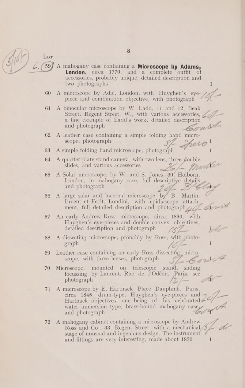 Ki eas 60 61 62 63 64 65 66 67 68 69 70 71 72 8 A mahogany case containing a Microscope by Adams, two photographs piece and combination objective, with photograph A binocular microscope by W. Ladd, 11 and 12, Beak Street, Regent Street, W., with various accessories, a fine example of Ladd’s work, detailed description — and photograph Me A leather case containing a simple folding eee micro- scope, photograph . IZ “f tot A simple folding hand microscope, photograph * A quarter-plate stand camera, with two lens, three double ole f London, in mahogany case, full ae es Pd Pd y. PIL = ff A large solar and lucernal microscope by’ B. ‘Martin, Invent et Fecit, Londini, with epidiascope attach7, ment, full detailed description and photograph Wy An early Andrew Ross microscope, circa 1830, with Huyghen’s eye-pieces and double convex objectives, detailed description and photograph ISL. 7 A dissecting microscope, probably by Ross, ak photo graph /, ¢ * Leather case containing an early Ross es micro- scope, with three lenses, photograph SS Ce Microscope, mounted on_ telescopic eR Ridines focussing, by Laurent, Rue de l’Odéon, Paris, see photograph é ao A microscope by E. Hartnack, Place Dauphine, Paris, circa 1845, drum-type, Huyghen’s eye-pieces and Hartnack objectives, one being of his celebrated f ¢ ) a A mahogany cabinet containing a microscope by Andrew stage of unusual and ingenious design. The instrument and fittings are very interesting, made about 1830 Lar GS 47 be 2 an é 1