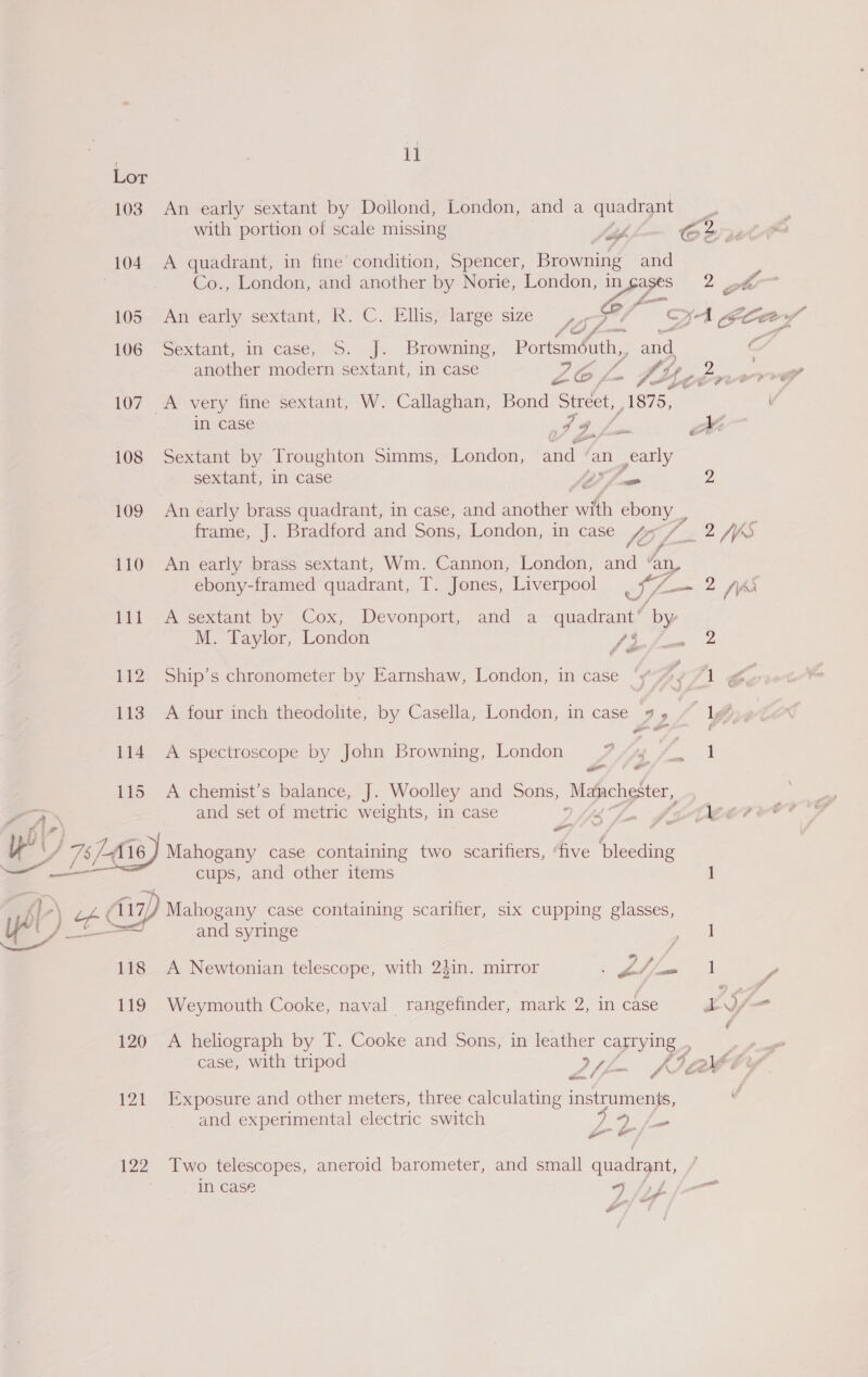 Lor 103. An early sextant by Dollond, London, and a quadrant 4 ; with portion of scale missing Jo Crutl 104 A quadrant, in fine condition, Spencer, Browning and Co., London, and another by Norie, London, Or. wy ott a 105 An early sextant, R. C. Ellis, large size Ly J OA oar’ P | f- ont” a 106 Sextant, in case, S. J. Browning, Portsméuth,, and C another modern sextant, in case Pace ‘4 OS, a - ec vee : e¢ 107 A very fine sextant, W. Callaghan, Bond “Street, 1375, in case 79. va mM 108 Sextant by Troughton Simms, London, and / an early sextant, in case Or) 2 109 An early brass quadrant, in case, and mnother with ebony, frame, J. Bradford and Sons, London, in case JO 24S 110 An early brass sextant, Wm. Cannon, London, and ‘an, ebony-framed quadrant, T. Jones, Liverpool SH 1 lee 2/A Pil “A sextant by -Cox, (Devonport, and a ‘quadrant; y M. Taylor, London P me ah ea £ oe 112 Ship’s chronometer by Earnshaw, London, in case ‘y% ¢ 12g 113 A four inch theodolite, by Casella, London, in case 9 , 1g 114 A spectroscope by John Browning, London P Ang eel o - 115 A chemist’s balance, J. Woolley and Sons, Manchester, and set of metric weights, in case An JoeCEee? r4 ~ . i oy ; ATS 116) Mahogany case containing two scarifiers, ‘five ae cups, and other items 1 oe Gp Mahogany case containing scarifier, six cupping glasses, yl) Le and syringe paral ee” ; 118 A Newtonian telescope, with 2din. mirror ee 2 fees , 119 Weymouth Cooke, naval rangefinder, mark 2, in case A iA . 120 A heliograph by T. Cooke and Sons, in leather captying : | case, with tripod I) ae 9 ae eel / ¢ aS 121 Exposure and other meters, three calculating instruments, ¢ and experimental electric switch iio ap a gn be 122 Two telescopes, aneroid barometer, and small quadrant, in case 5 fpf j-— LP -