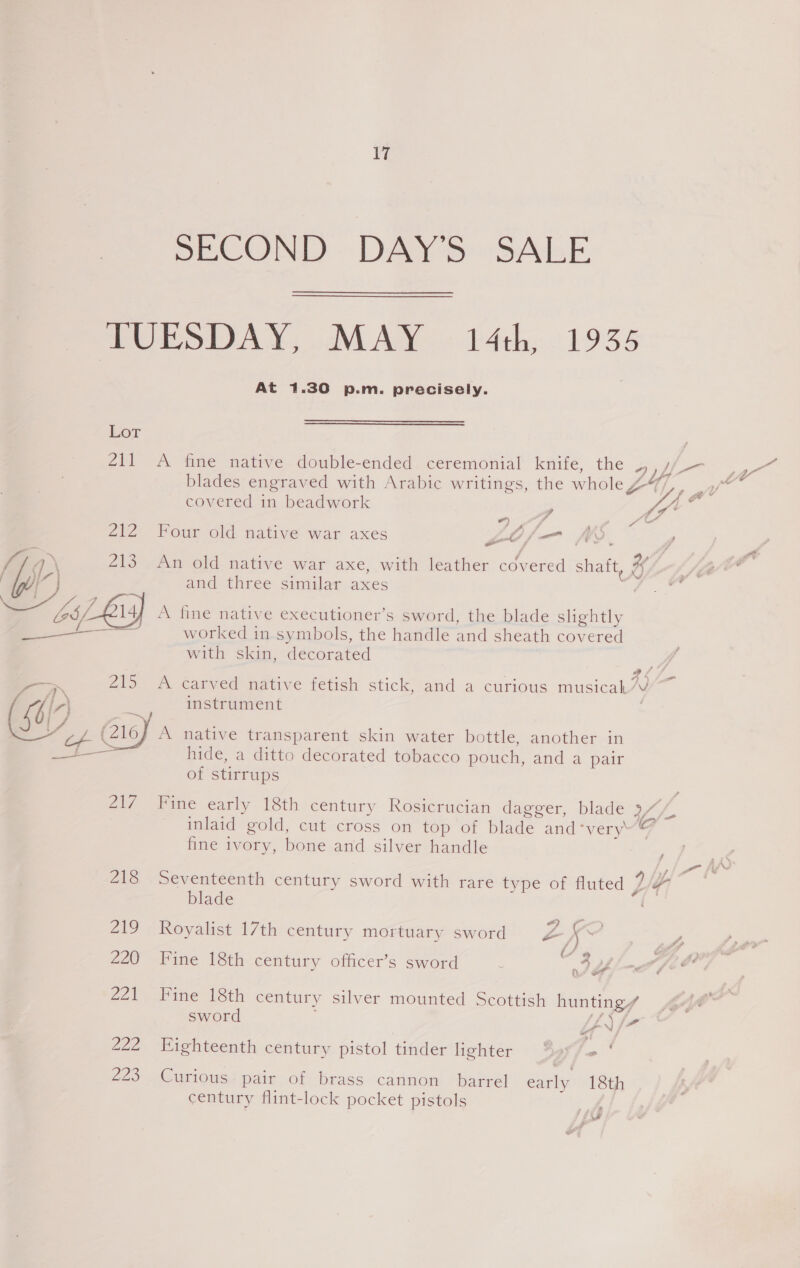 Vi SECOND DAY'S SALE At 1.30 p.m. precisely. Lor 211 A fine native double-ended ceremonial knife, the covered in beadwork “) / 4 Pa 212 Four old native war axes gOof/—n fY. he : / 9, f/ian 213 An old native war axe, with leather covered shaft, % aim and three similar axes : hs 2l4f A fine native executioner’s sword, the blade slightly a worked in symbols, the handle and sheath covered with skin, decorated etery far. en -—. 215 A carved native fetish stick, and a curious musicak”V Ng, instrument ie, 4 ee 5. NC, ' : ~ ~~ (4107 A native transparent skin water bottle, another in wel See hide, a ditto decorated tobacco pouch, and a pair of stirrups , fine ivory, bone and silver handle j blade 219 Royalist 17th century mortuary sword Zz f o, 220 Fine 18th century officer’s sword : “3 y 221 Fine 18th century sword \ >» 222 Eighteenth century pistol tinder lighter Zao so} Curious pair of brass cannon barrel early 18th century flint-lock pocket pistols ; ? oy