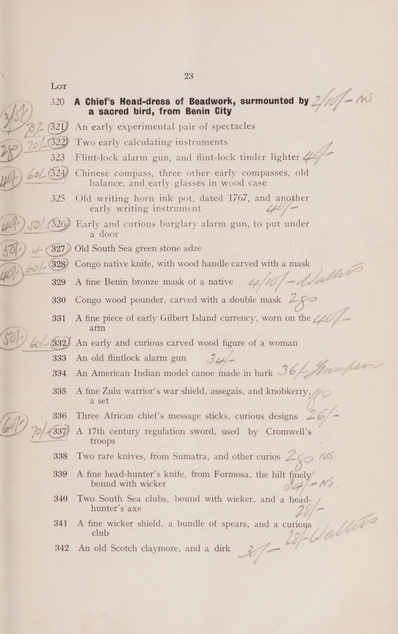 Lot G22 . ey f 623) a 333 fp) oe 9) Yr) 50) G2) WP 60 fe (828) aiY 39 330 93 a sacred bird, from Benin City An early experimental pair of spectacles Two early calculating instruments Chinese compass, three other early compasses, old balance, and early glasses in wood case Old writing horn ink pot, dated 1767, and another early writing instrument Gof ‘ Early and curious burglary alarm gun, to put under a door Old South Sea green stone adze Congo native knife, with wood handle carved with a mask A fine Benin bronze mask of a native Lp JS I) fm Zor ~$ -——¥ arm #) An old flintlock alarm gun Sri » £ An American Indian model canoe made in bark © /> a set Three African chief's message sticks, curious designs A 17th century regulation sword, used by Cromwell’s troops A fine head-hunter’s knife, from Formosa, the hilt finely p- &amp; Two South Sea clubs, bound with wicker, and a head- hunter’s axe AC ¢ club 7 nr An old Scotch claymore, and a dirk 9p ‘5 ¢ 4