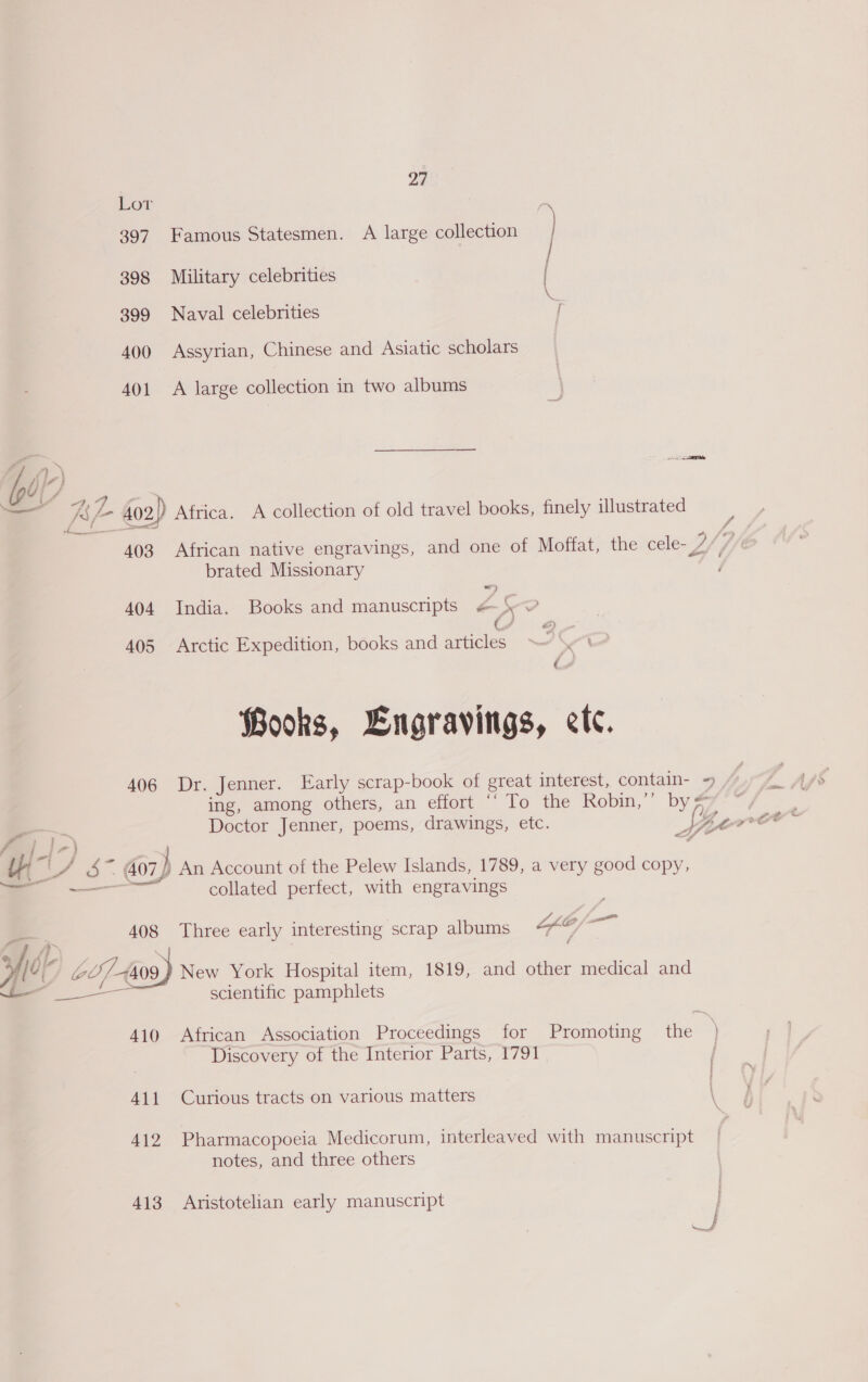 Lor 397. Famous Statesmen. A large collection } 398 Military celebrities 399 Naval celebrities 400 Assyrian, Chinese and Asiatic scholars 401 A large collection in two albums re . >. \ ~ “\ KS /- 402) Africa. A collection of old travel books, finely illustrated 403 African native engravings, and one of Moffat, the cele- LS fh brated Missionary 404 India. Books and manuscripts # \ © ¢ J 405 Arctic Expedition, books and articles Books, Lngravings, etc. 406 Dr. Jenner. Early scrap-book of great interest, contain- =) | ing, among others, an effort ‘To the Robin,” by a Doctor Jenner, poems, drawings, etc. : ¥ cree ‘ id 7) <. sa iat ' S .. 407) An Account of the Pelew Islands, 1789, a very good copy, —— SS collated perfect, with engravings | = 408 Three early interesting scrap albums LEO —. &amp; AL > | 4 G7 4409 New York Hospital item, 1819, and other medical and — scientific pamphlets 410 African Association Proceedings for Promoting _ the ) Discovery of the Interior Parts, 1791 411 Curious tracts on various matters \ 412 Pharmacopoeia Medicorum, interleaved with manuscript notes, and three others 413 Aristotelian early manuscript