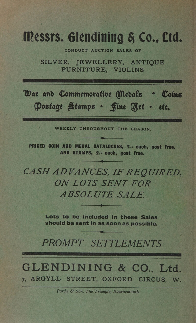 Messrs. élendining 5 Co. Cd. CONDUCT AUCTION SALES OF SILVER, ‘JEWELLERY, ANTIQUE FURNITURE, TNS ge   War and. Commemorative (Medats . Coins ; | Postage Stamps . a Ure - tt ce WEEKLY THROUGHOUT THE SEASON. —   PRICED COIN AND MEDAL CATALOCUES, 2/- each, post free. AND STAMPS, 2/- each, post free. es  CA SH AD VANCES IF REQ UIRED u a ON LOTS SENT FOR ABSOLUTE SALE.  ‘Lots to be included in these Sales should be sent in as soon as possible.  PROMPT SETTLEMENTS    GLENDINING &amp; CO., Ltd. 7, ARGYLL STREET, OXFORD CIRCUS, W. Pardy &amp; Son, The Triangle, Bournemouth.