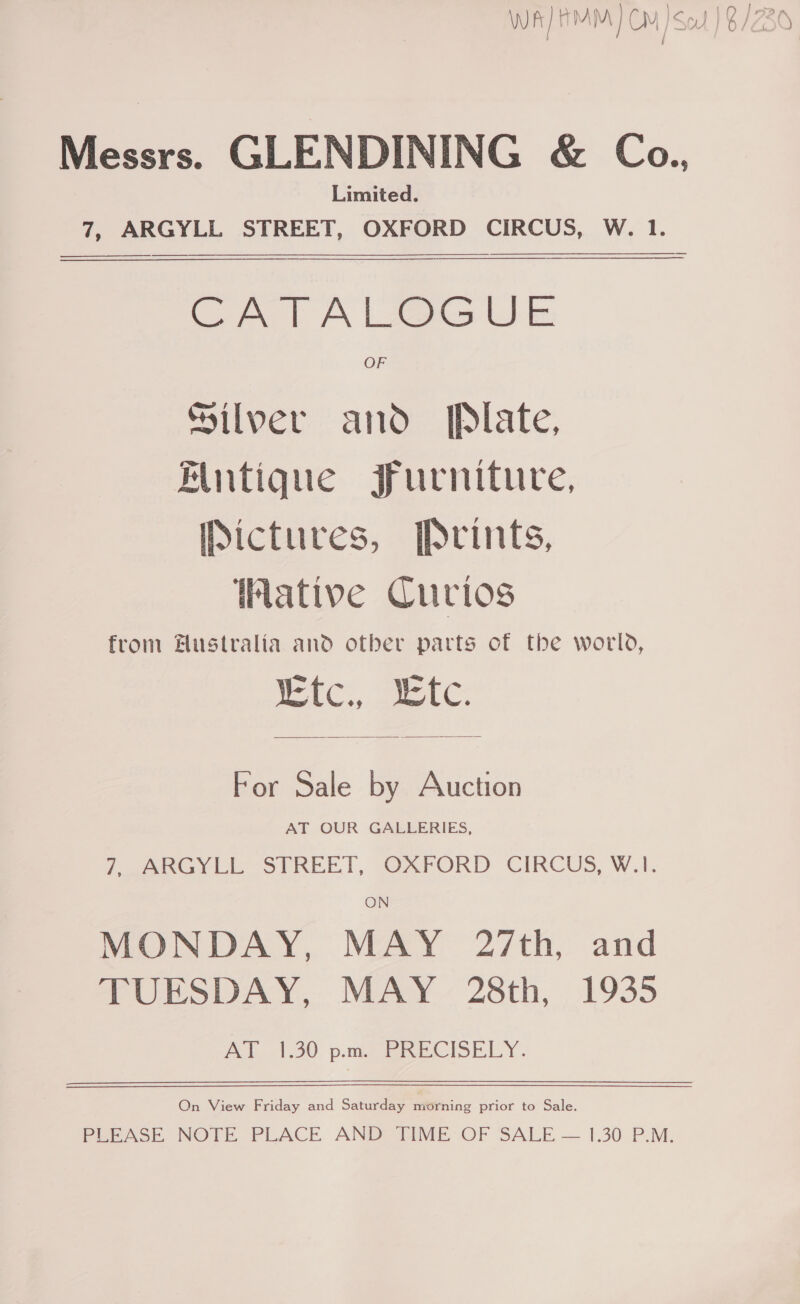 nav | “0 110 lara / Messrs. GLENDINING &amp; Co., Limited. 7, ARGYLL STREET, OXFORD CIRCUS, W. 1.   CATALCGUE Silver and. [Plate, Mutique Jurniture, Pictures, Prints, ative Curios from #ustralia and otber parts of the world, eC See  For Sale by Auction AT OUR GALLERIES, PG Yi -SIREET, OxAFORD CIRCUS, W.4. MONDAY, MAY 27th, and TUESDAY, MAY 28th, 1935 Ale 1.90. pate CISELY. On View Friday and Saturday morning prior to Sale. PerAse. NOTE PLACE. ANDY PME OF SALE — 1.30PM: