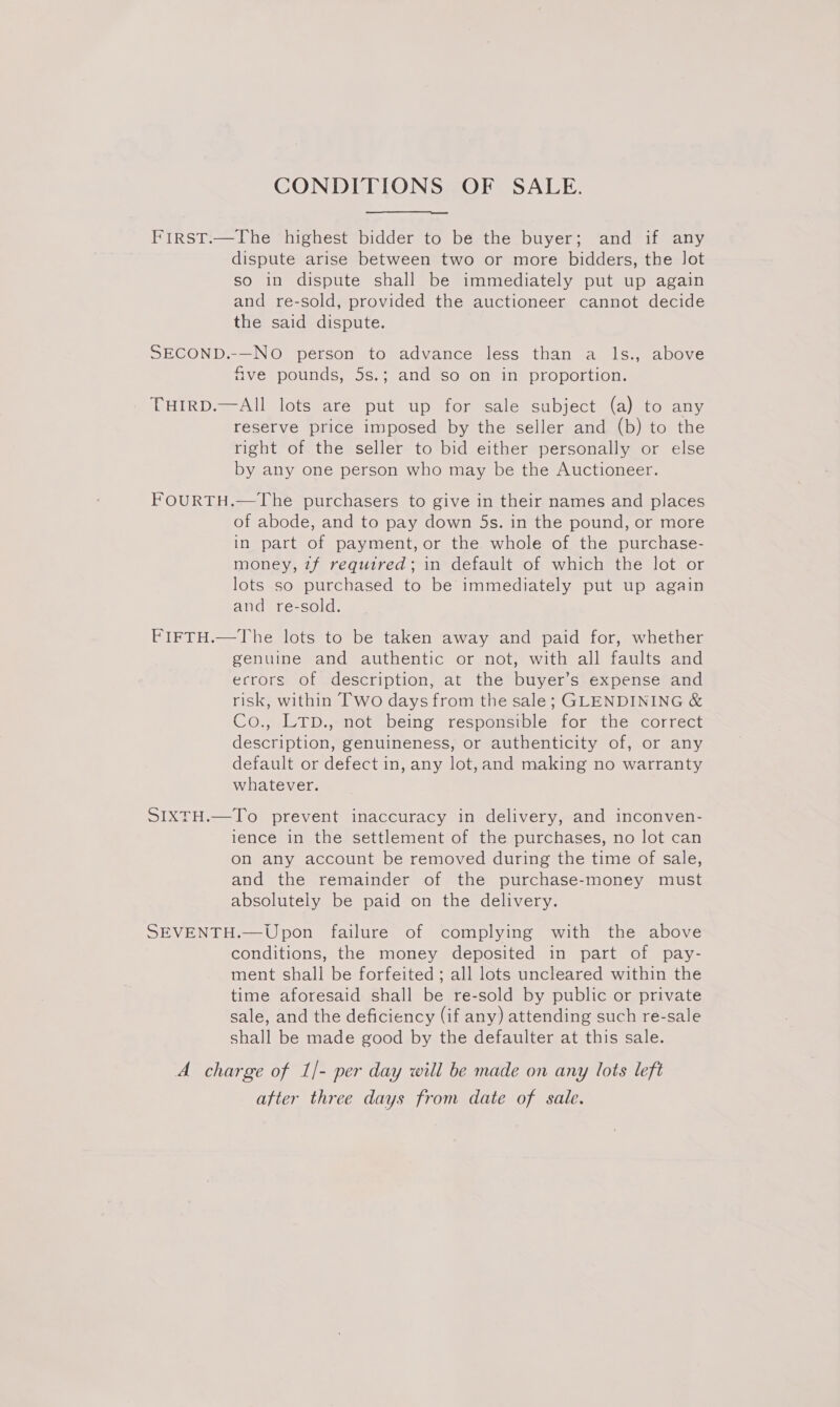 CONDITIONS OF SALE. FirstT.—The highest bidder to be the buyer; and if any dispute arise between two or more bidders, the Jot so in dispute shall be immediately put up again and re-sold, provided the auctioneer cannot decide the said dispute. SECOND.-—NO person to advance less than a ls., above five pounds, 5s.; and so on in proportion. THIRD.—AIl lots are put up for sale subject (a) to any reserve price imposed by the seller and (b) to the right of the seller to bid either personally or else by any one person who may be the Auctioneer. FOURTH.—The purchasers to give in their names and places of abode, and to pay down 5s. in the pound, or more in part of payment, or the whole of the purchase- money, zf required; in default of which the lot or lots so purchased to be immediately put up again and re-sold. FIFTH.—The lots to be taken away and paid for, whether genuine and authentic or not, with all faults and errors of description, at the buyer’s expense and risk, within Two days from the sale; GLENDINING &amp; Co., LTD., not being responsible for the correct description, genuineness, or authenticity of, or any default or defect in, any lot,and making no warranty whatever. SIXTH.—To prevent inaccuracy in delivery, and inconven- ience in the settlement of the purchases, no lot can on any account be removed during the time of sale, and the remainder of the purchase-money must absolutely be paid on the delivery. SEVENTH.—Upon failure of complying with the above conditions, the money deposited in part of pay- ment shall be forfeited ; all lots uncleared within the time aforesaid shall be re-sold by public or private sale, and the deficiency (if any) attending such re-sale shall be made good by the defaulter at this sale. A charge of 1/- per day will be made on any lots left atter three days from date of sale.