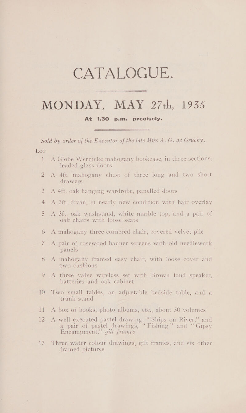 CATALOGUE.  At 1.30 p.m. precisely.  Lor 1 (Oat ASS, (Se) Or 13 A Globe Wernicke mahogany bookcase, in three sections, leaded glass doors A 4ft. mahogany chest of three long and two short drawers A 4ft. oak hanging wardrobe, panelled doors A 3it. divan, in nearly new condition with hair overlay A 3. oak washstand, white marble top; and a pair of oak chairs with loose seats A mahogany three-cornered chair, covered velvet pile A pair of rosewood banner screens with old needlework: panels A mahogany framed easy chair, with loose cover and two cushions A three valve wireless set with Brown loud speaker, batteries and oak cabinet Two small tables, an adjustable bedside table, and a trunk stand d A box of books, photo albums, etc., about 50 volumes A. well executed pastel drawing, “Ships on River,” and a pair of pastel drawings, “Fishing” and “ Gipsy Encampment,” gilt frames Three water colour drawings, gilt frames, and six other framed pictures