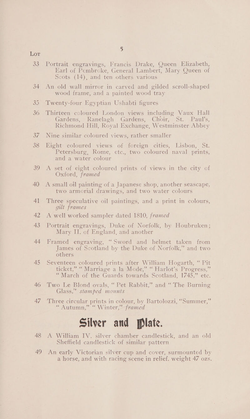 Lor ou 40 Al 42 43 44 45 46 47 48 49 Portrait engravings, Francis (Drake, Queen. Elizabeth, Earl of Pembroke, General Lambert, Mary Queen of Scots (14), and ten.others various An old wall mirror in carved and gilded scroll-shaped wood frame, and a painted wood tray Twenty-four Egyptian Ushabti figures Thirteen coloured London views including Vaux Hall Gardens,“ Kamwelach ‘Gandtens, Ciroir, St. Paul's, Richmond Hill, Royal Exchange, Westminster Abbey Nine similar coloured views, rather smaller Eient— coloured views of&lt;foreign cities, Lisbon, 5t. Petersburg, .Rome, etc, two coloured naval’ prints; and a water colour A set of eieht_coloured prints of views in the city of Oxford, framed A small oil painting of a Japanese shop, another seascape, two armorial drawings, and two water colours Three speculative oil paintings, and a print in colours, gult frames A well worked sampler dated 1810, framed Fettrat engravings, Duke-or Norfolk, by Houbruken; Mary IT. of England, and another Framed engraving, “Sword and helmet taken from James of Scotland by the Duke of Norfolk,’ and two others Seventeen coloured prints after William Hogarth, “ Pit jicket, © 9 Marriage a lapviede”’ “Harlot’s Progress.” “March of the Guards towards Scotland, 1745,” etc. fiawo LeBilond ovals, “ Pettkapbit,” and “ The. Burning Glass,” stamped mounts Whree circular prints in colour, by Bartolezzi, “Summer,” “Autumn,” “ Winter,” framed Silver and plate. A William IV. silver chamber candlestick, and an old Sheffield candlestick of similar pattern An early Victorian silver cup and cover, surmounted by a horse, and with racing scene in relief. weight 47 ozs.