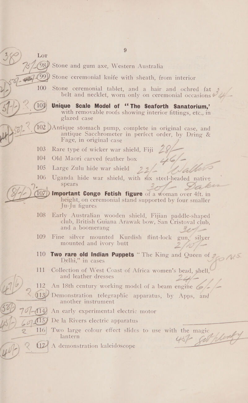 iy, ah Ss 08) Stone and gum axe, Western Australia BA) Stone ceremonial knife with sheath, from interior yS 100. Stone ceremonial: tablet, and a hair and ochred fat  Unique Scale Model of ‘‘ The Seaforth Sanatorium,’ with removable roofs showing interior fittings, etc., in glazed case JAntique stomach pump, complete in original case, and antique Sacchrometer in perfect order, by Dring &amp; Pave, in original case y, 103. Rare type of wicker war shield, Fiji LYL —— 104 Old Maori carved feather box AY, _ 105 Large Zulu hide war shield 7 3% ‘Vike fs’ @ Z . cu on 106 Uganda hide war shield, with g¢ix steel- headed native spears ne f. We | Pm p pom y re important Congo Fetish figure of a Woman over 4ft. in height, on ceremonial stand supported by four smaller Ju-Ju figures  108 Early Australian wooden shield, Fijian paddle-shaped club, British Guiana Arawak bow, San Cristoval club,      1] 4   and a boomerang -_ 10D Hine silver mounted Kurdish flint-lock gun, silyer mounted and ivory butt ae Spt mm 110 Two rare old Indian Puppets “ ‘The King and Queen of 2 2S. Delhi,” in cases /\ 111 Collection of West Coast of Africa women’s bead, sft {7 and leather dresses Anke tec ariad ipl fz page An 18th century working model of a beam engine ay Sa a 413) ‘Demonstration telegraphic apparatus, by Apps, and ee another instrument idl fi4, An early experimental electric motor / 47) 4 15) bela Rivers electric apparatus ee eee pj] 62 |r ou ae 116 Two large colour effect slides to use with the magic e rae —— lantern beh je ( La ee = = f Re Gz) a demonstration kaleidoscope “33 :