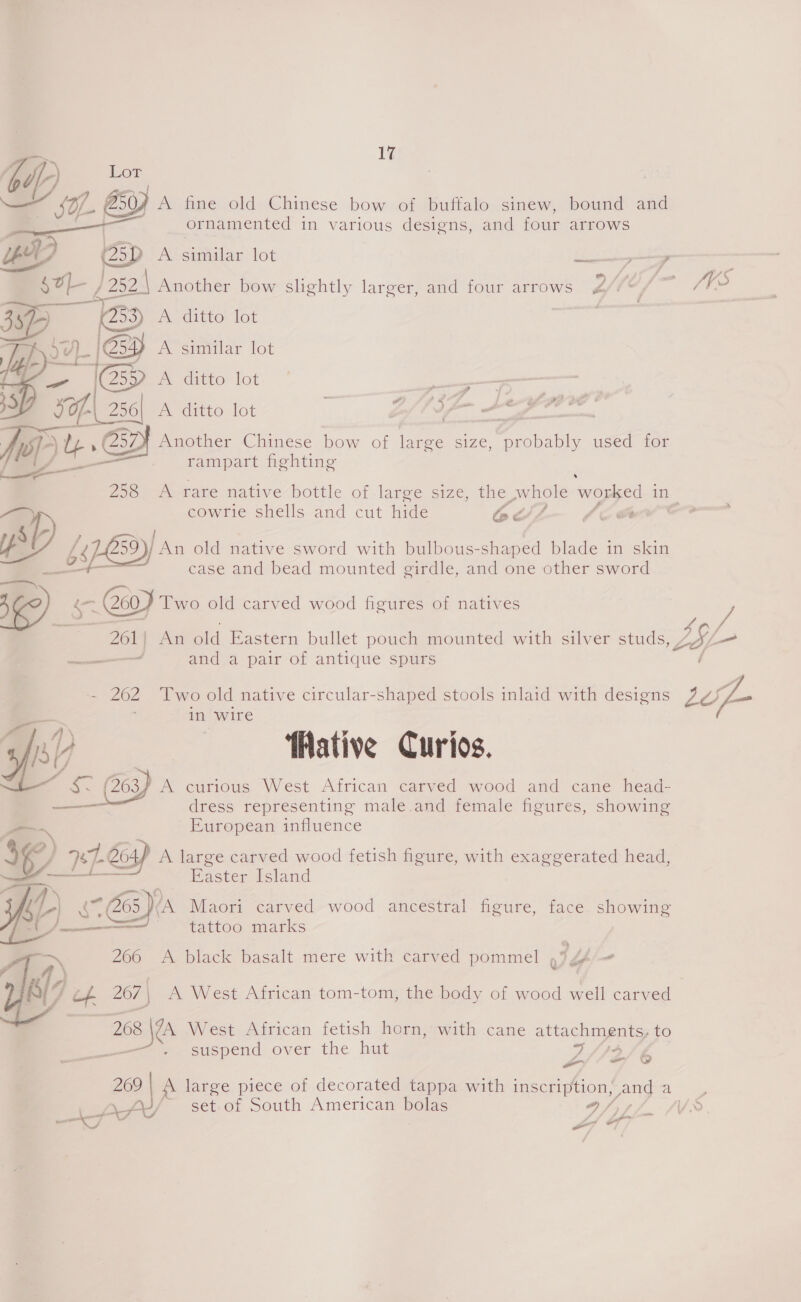 ZZ Lor SOL ay A fine old Chinese bow of buffalo sinew, bound and ornamented in various designs, and four arrows  pt y 25D a Similar lot —— Ff so, / 252 Another bow slightly larger, and four arrows Ufle/—- 71 a B35 A ditto lot mex 254) A similar lot A ditto lot de — germ | fe 0) Another Chinese bow of large size, probably used for rampart fighting  258 A rare native bottle of large size, the whole worked in cowrie shells and cut hide EavZ LE @# — DD 59)/ An old native sword with bulbous-shaped blade in skin case and bead mounted girdle, and one other sword ( os 200_ Two old carved wood figures of natives 50 5 / 261 | An old Eastern bullet pouch mounted with silver studs, 7 ZO ip ———— and a pair of antique spurs / - 262 Two old native circular-shaped stools inlaid with designs ik in wire ops?) | fMative Curios. .. (263 A curious West African carved wood and cane head- —_—— dress representing male.and female figures, showing ‘&gt; European influence WY - PEC yr A large carved wood fetish figure, with exaggerated head, — Easter Island ip cf = C65 (A Maori carved wood ancestral figure, face showing y za tattoo marks 266 A black basalt mere with carved pommel ae “ 267 A West African tom-tom, the body of wood well carved | | 268 \@a West African fetish horn, with cane attachments, to Bs suspend over the hut  3/14 -— = &amp; 269} A large piece of decorated tappa with inscription, Zong ee set-of South American bolas q, Ar? f¢S —e7 AY 7 of = =