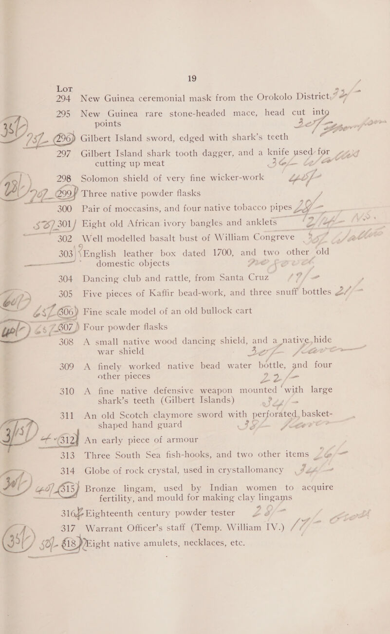 P97. Se ae 297. Gilbert Island shark tooth dagger, and a knife used for 44 cutting up meat Atal EO | 298 Solomon shield of very fine wicker-work ! “nef  —, 19 Lot va 295 New Guinea rare stone-headed mace, head cut Z. 2 ioG - ff a, ‘ : q 1, 300 Pair of moccasins, and four native tobacco Pee bax. im ¢ 02 arent modelled basalt bust of William Congreve domestic objects o £2 304 Dancing club and rattle, from Santa eee 9 2s 305 Five pieces of Kaffir bead-work, and three snuff bottles 7.807) ) Four powder flasks war shield Baer SLA 309 A finely worked native bead water battle, pod four other pieces pape, 310 A fine native defensive weapon mounted ‘with large shark’s teeth (Gilbert Islands) ? 311 An old Scotch claymore sword with perforated, basket- shaped hand guard 20 -~ Kerr — 313. Three South Sea fish-hooks, and two other items LG ¥ 4 \ al 314 Globe of rock crystal, used in crystallomancy Bronze lingam, used by Indian women to acquire fertility, and mould for making clay me apa ile century powder tester Be E 317 Warrant Officer’s staff (Temp. William IV.) Mi 18 Eight native amulets, necklaces, etc. ?