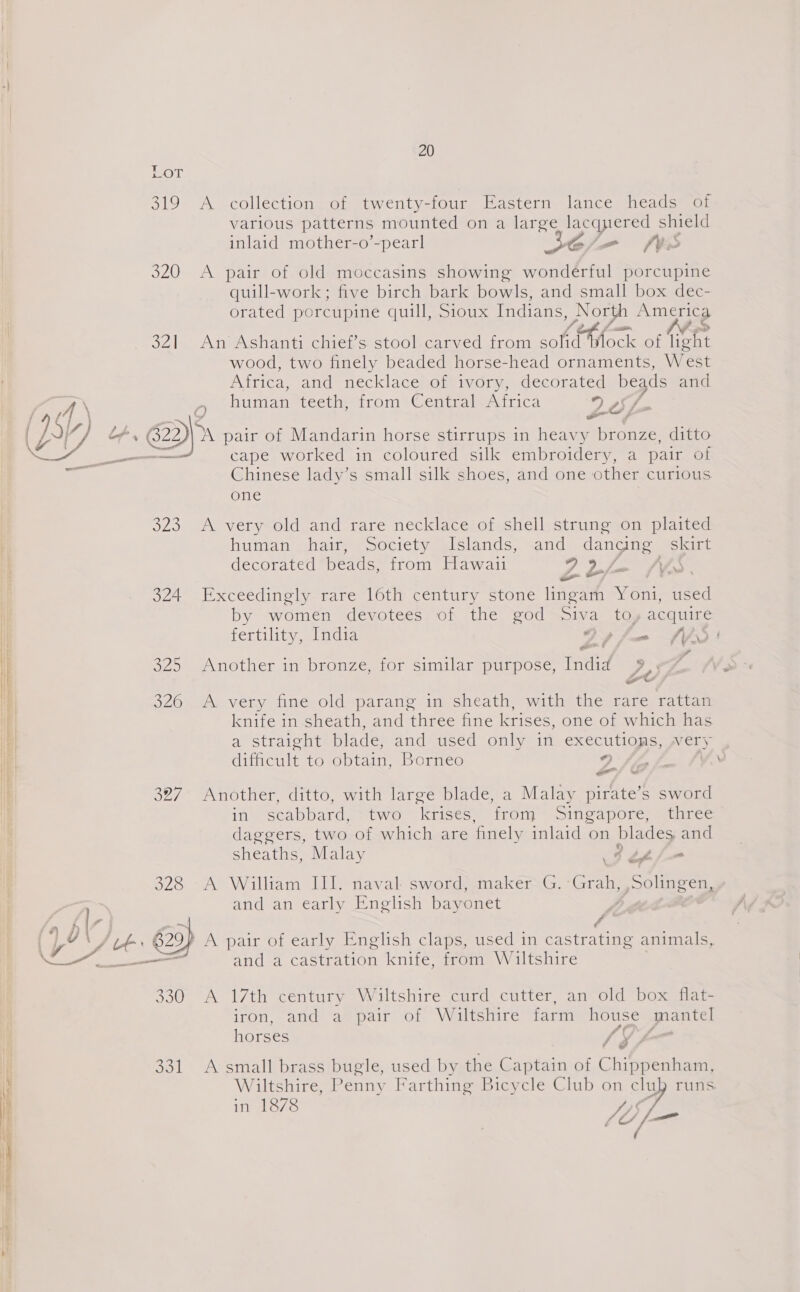 319 A collection of twenty-four Eastern lance heads of various patterns mounted on a large lacquered shield inlaid mother-o’-pearl SC/=— (We 320 A pair of old moccasins showing wonderful porcupine quill-work; five birch bark bowls, and small box dec- orated porcupine quill, Sioux Indians, North America O41 AneAshanti Chie, s stooleearved 101m soft thock of Voht wood, two finely beaded horse-head ornaments, West Attica, and necklaceomivormaaceorated beads and A\ 0 human 1ecth, trom =+=Centralsnitica 2607 { \f j , 5 : : : 1 ed of + @p A pair of Mandarin horse stirrups in heavy nnee ditto cape worked in coloured silk embroidery, a pair of Chinese lady’s small silk shoes, and one other curious one 323 A very old and rare necklace of shell strung on plaited . human chair “Society {lslands; and ee skirt decorated beads, from Hawaii ee F Af S 324 Exceedingly rare 16th century stone Pe 4 Y oni used by women devotees of the god Siva toy acquire fertility, India Gpfuam fi | - 325 Another in bronze, for similar purpose, eee, , 326 A very fine old parang in sheath, with the rare rattan knife in sheath, and three fine krises, one of which has a straight blade, and used only in executiops, wery i difficult to obtain, Borneo 2 i! . ¥ &amp; 327 Another, ditto, with large blade, a Malay pirate’s sword in) “scabbards wiwe-Krises. «irom = sincaporc sine. daggers, two of which are finely inlaid on blades, and sheaths, Malay ith 328 &gt;A William DEL naval sword)anakéerG, *Grahysolimeen. | 1 and an early Enelish Dayonet ; | iif é ( y AUF 629) A pair of early English claps, used in castrating animals, Ie eee and a castration knife, from Wiltshire 330 A 17th century Wiltshire curd cutter, an old box flat- iron. ath) ae pair or Waltsiire arm house mantel horses / 3 331 A small brass bugle, used by the Captain of Chippenham, Wiltshire, Penny Farthing Bicycle Club on clu runs. in 1878 Sis LY a ( 