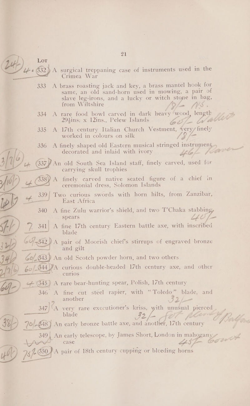 od aut) Lot CAI 632) A surgical treppaning case of instruments used in the ——— aa Crimes War 333 A brass roasting jack and key, a brass mantel hook for same, an old sand-horn used in mowing, a pair of slave leg-irons, and a lucky or witch stone in bag, from Wiltshire : /9 oa ae 334 A rare food, bowl carved im dark heavy ee length 294ins: x l2ins., Pelew Islands S70. Le ACM @e a $052 Del 7th century Italian Church Vestment, Weryy finely worked in colours on silk (Sf Pd 336 A finely shaped old Eastern musical stringed instrument a x decorated and inlaid with ivory if A joj 7 ' IY 4 (337 An old South Sea Island staff, finely carved, used for — carrying skull trophies “TA . . ° wy) 4338) A finely carved native seated figure of a chief in £4 4K ceremonial dress, Solomon Islands eo of 339! Two curious swords with horn hilts, from Zanzibar, lp ee Bast Adrica ] 7. 341| A fine 17th century Eastern battle axe, with inscribed —- —_—— blade ,) Gu/-s42} A pair of Moorish chief’s stirrups of engraved -bronze yA es and gilt  34 Gof A043, D An old Scotch powder horn, and two others pe &amp; bo/-s B44 YA curious double-headed 17th century axe, and other curios off-)- of | 6453 A rare bear-hunting spear, Polish, 17th century 346 A fine cut steel rapier, with “Toledo” blade, and another a. id So ae blade 9 tz, y J Cy Jol An early bronze battle axe, and pte 17th century +349 | , An early telescope, by James Short, London in mahogany ” 7 A) ae SOA pair of 18th century cupping or ge horns ~