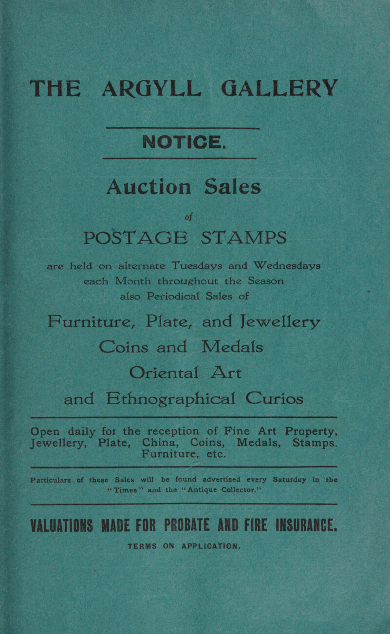 THE ARGYLL GALLERY NOTICE. - Auction Sales of POSTAGE STAMPS are held on alternate Tuesdays and Wednesdays © each Month throughout the Season also Periodical Sates of | ‘Burniture. Plate, and Jewellery Coins and Medals : Oriental Art and KEthnographical Curios _ Open daily for the reception of Fine Art Property, _ Jewellery, Plate, China, Coins, Medals, Stamps. Furniture, etc. ee - Particulars of these Sales will be found advertised every Saturday in the ‘Times’ and the ‘‘ Antique Collector.’ VALUATIONS MADE FOR PROBATE AND FIRE INSURANCE. TERMS ON APPLICATION.