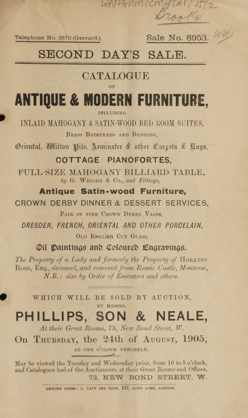 WEY IVT | CIVIAY SAU IT 72. “Up.31@ wet  Telephone No. 3670 (Gerrard.) Sale No. 8953. SECOND DAY’S SALE. CATALOGUE ANTIQUE &amp; MODERN FURNITURE, INCLUDING INLAID MAHOGANY &amp; SATIN-WOOD BED ROOM SUITES, Brass BepsrEaps AND Brppine, Oriental, Tilton Pile, Axminster W other Carpets &amp; Rugs, COTTAGE PIANOFORTES, FULL-SIZE MAHOGANY BILLIARD TABLE, by G. Wricutr &amp; Co., and Fittings, Antique Satin-wood Furniture, CROWN DERBY DINNER &amp; DESSERT SERVICES, Pair oF FINE Crown DeErsy VAsEs, DRESDEN, FRENCH, ORIENTAL AND OTHER PORCELAIN, Oxtp EnewisH Cur Guass, Oil Paintings and Coloured Engravings. The Property of a Lady and formerly the Property of Horatio Ross, Esq., deceased, and removed from Rossie Castle, Montrose, N.B.; also by Order f Executors and others.     WHICH WILL BE SOLD BY AUCTION, MESSRS. PHILLIPS, SON &amp; NEALE, At their Great el 73, New Bond Street, W. On Tuurspay, the 24th of Aveust, 1905, AT ONE O'CLOCK PRECISELY. ———— Ae May be viewed the Tuesday and Wednesday prior, from 10 to 5 o'clock, and Catalogues had of the Auctioneers, at their Great Rooms and Offices, — NEW BOND STREET, W. ~ DRYDEN PRESS : J. DAVY AND § SONS, s, 137, LONG ACRE, LONDON,  