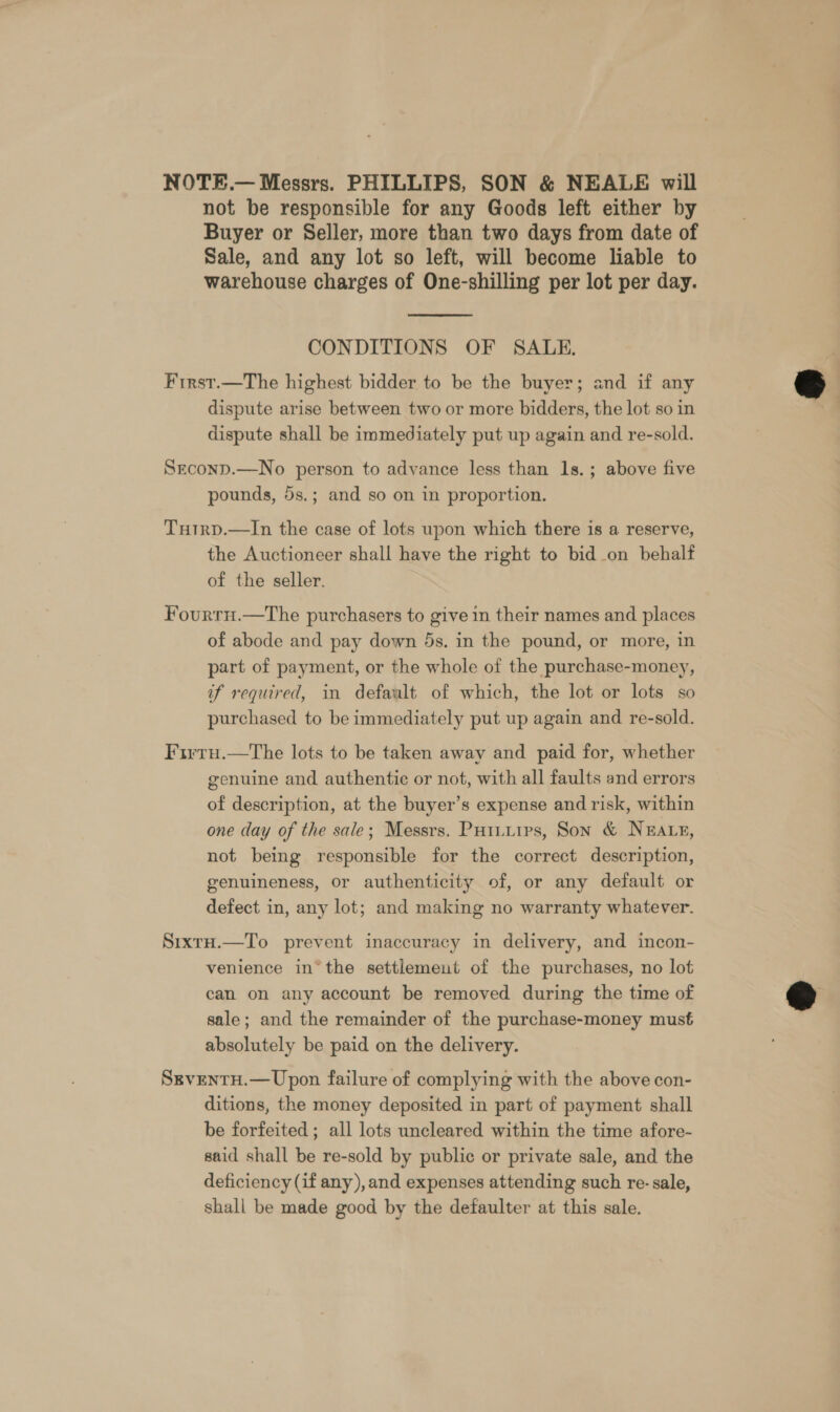 NOTE.— Messrs. PHILLIPS, SON &amp; NEALE will not be responsible for any Goods left either by Buyer or Seller, more than two days from date of Sale, and any lot so left, will become liable to warehouse charges of One-shilling per lot per day.  CONDITIONS OF SALE. First.—The highest bidder to be the buyer; and if any dispute arise between two or more bidders, the lot so in dispute shall be immediately put up again and re-sold. SeconD.—No person to advance less than 1s.; above five pounds, 5s.; and so on in proportion. Tutrp.—In the case of lots upon which there is a reserve, the Auctioneer shall have the right to bid_on behalf of the seller. Fourrnu.—The purchasers to give in their names and places of abode and pay down 5s. in the pound, or more, in part of payment, or the whole of the purchase-money, if required, in default of which, the lot or lots so purchased to be immediately put up again and re-sold. Firru.—tThe lots to be taken away and paid for, whether genuine and authentic or not, with all faults and errors of description, at the buyer’s expense and risk, within one day of the sale; Messrs. Putuuips, Son &amp; NEALE, not being responsible for the correct description, genuineness, or authenticity of, or any default or defect in, any lot; and making no warranty whatever. Sixtu.—To prevent inaccuracy in delivery, and incon- venience in* the settlement of the purchases, no lot can on any account be removed during the time of sale; and the remainder of the purchase-money must absolutely be paid on the delivery. SgventH.— Upon failure of complying with the above con- ditions, the money deposited in part of payment shall be forfeited; all lots uncleared within the time afore- said shall be re-sold by public or private sale, and the deficiency (if any), and expenses attending such re- sale, shall be made good by the defaulter at this sale.