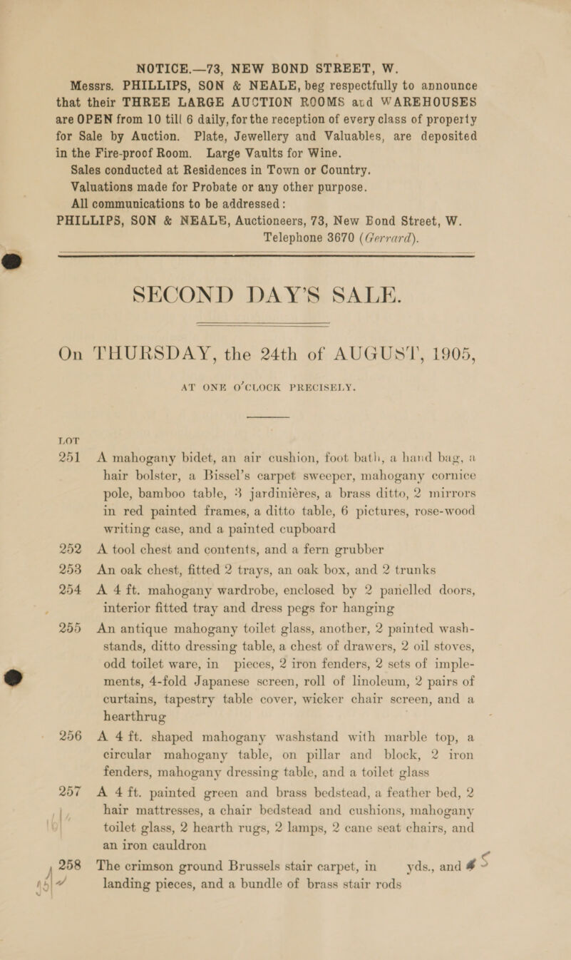 Ss Messrs. PHILLIPS, SON &amp; NEALE, beg respectfully to announce that their THREE LARGE AUCTION ROOMS ard WAREHOUSES for Sale by Auction. Plate, Jewellery and Valuables, are deposited in the Fire-proof Room. Large Vaults for Wine. Sales conducted at Residences in Town or Country. Valuations made for Probate or any other purpose. All communications to be addressed: PHILLIPS, SON &amp; NEAL, Auctioneers, 73, New Bond Street, W. Telephone 3670 (Gerrard).    SECOND DAY’S SALE.  On THURSDAY, the 24th of AUGUST, 1905, AT ONE O'CLOCK PRECISELY. LOT 251 <A mahogany bidet, an air cushion, foot bath, a hand bag, a hair bolster, a Bissel’s carpet sweeper, mahogany cornice pole, bamboo table, 3 jardiniéres, a brass ditto, 2 mirrors in red painted frames, a ditto table, 6 pictures, rose-wood writing case, and a painted cupboard 252 <A tool chest and contents, and a fern grubber 253 An oak chest, fitted 2 trays, an oak box, and 2 trunks 254 A 4 ft. mahogany wardrobe, enclosed by 2 panelled doors, interior fitted tray and dress pegs for hanging 255 An antique mahogany toilet glass, another, 2 painted wash- stands, ditto dressing table, a chest of drawers, 2 oil stoves, odd toilet ware, in pieces, 2 iron fenders, 2 sets of imple- ments, 4-fold Japanese screen, roll of linoleum, 2 pairs of curtains, tapestry table cover, wicker chair screen, and a hearthrug ) 256 A 4 ft. shaped mahogany washstand with marble top, a circular mahogany table, on pillar and block, 2 iron fenders, mahogany dressing table, and a toilet glass 257 A 4 ft. painted green and brass bedstead, a feather bed, 2 toilet glass, 2 hearth rugs, 2 lamps, 2 cane seat chairs, and an iron cauldron 258 The crimson ground Brussels stair carpet, in yds., and # S 7 landing pieces, and a bundle of brass stair rods