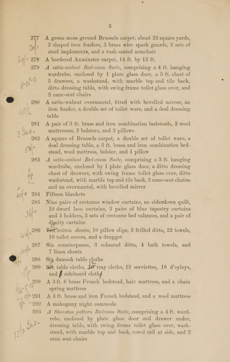   5 A green moss ground Brussels carpet, about 22 square yards, 2 shaped iron fenders, 3 brass wire spark guards, 2 sets of steel implements, and a rush-seated armchair A. satin-walnut Bed-room Suite, comprising a 4 ft. hanging 5 drawers, a washstand, with marble top and tile back, ditto dressing table, with swing frame toilet glass over, and 2 cane-seat chairs A satin-walnut overmantel, fitted with bevelled mirror, an iron fender, a double set of toilet ware, and a deal dressing table A pair of 3 ft. brass and iron combination bedsteads, 2 wool A square of Brussels carpet, a double set of toilet ware, a deal dressing table, a 3 ft. brass and iron combination bed- stead, wool mattress, bolster, and 1 pillow A satin-walnut Bed-room Suite, comprising a 3 ft. hanging wardrobe, enclosed by 1 plate glass door, a ditto dressing chest of drawers, with swing frame toilet glass over, ditto and an overmantel, with bevelled mirror Fifteen blankets Nine pairs of cretonne window curtains, an eiderdown quilt, 10 dwarf lace curtains, 3 pairs of blue tapestry curtains and 5 holders, 8 sets of cretonne bed valances, and a pair of nity curtains Fer cotton sheets, 10 pillow slips, 3 frilled ditto, 22 towels, 10 toilet covers, and a drugget Six counterpanes, 3 coloured ditto, 4 bath towels, and 7 linen sheets Six damask table cloths Sxk table cloths, le tray cloths, 12 serviettes, 18 d’oyleys, and p sideboard clothg A 3ft. 6 brass French bedstead, hair mattress, and a chain spring mattress A 3 ft. brass and iron French bedstead, and a wool mattress A mahogany night commode A Sheraton pattern Bedroom Suite, comprising a 4 ft. ward- robe, enclosed by plate glass door and drawer under, dressing table, with swing frame toilet glass over, wash- stand, with marble top and back, towel rail at side, and 2 cane seat chairs