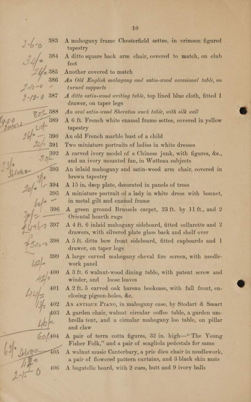 / 383 J °D~O 2g 384 Sf y. v4 <, 385 / 386 LfjpnO0 » Fl4 a) oi Ay) 397 is ig ec ae Sar —— bo [404  10 A mahogany frame Chesterfield settee, in crimson figured tapestry A ditto square back arm chair, covered to match, on club feet Another covered to match An Old English mahogany and satin-wood occasional table, on turned supports A ditto satin-wood writing table, top lined blue cloth, fitted 1 drawer, on taper legs An oval satin-wood Sheraton work table, with silk well A 6 ft. French white enamel frame settee, covered in yellow tapestry An old French marble bust of a child Two miniature portraits of ladies in white dresses A carved ivory model of a Chinese junk, with figures, &amp;c., and an ivory mounted fan, in Watteau subjects An inlaid mahogany and satin-wood arm chair, covered in brown tapestry A 15 in. deep plate, decorated in panels of trees A miniature portrait of a lady in white dress with bonnet, in metal gilt and enamel frame A green ground Brussels carpet, 23 ft. by 11 ft., and 2 Oriental hearth rugs A 4 ft. 6 inlaid mahogany sideboard, fitted cellarette and 2 drawers, with silvered plate glass back and shelf over A 5 ft. ditto bow front sideboard, fitted cupboards and 1 drawer, on taper legs A large carved mahogany cheval fire screen, with needle- work panel A 3 ft. 6 walnut-wood dining table, with patent screw and winder, and loose leaves A 2 ft. 5 carved oak bureau bookcase, with fall front, en- closing pigeon-holes, &amp;c. AN ANTIQUE Piano, in mahogany case, by Stodart &amp; Smart A garden chair, walnut circular coffee table, a garden um- brella tent, and a circular mahogany loo table, on pillar and claw A pair of terra cotta figures, 32 in. high—“ The Young Fisher Folk,” and a pair of scagliola pedestals for same A walnut music Canterbury, a prie dieu chair in needlework, a pair of flowered pattern curtains, and 3 black skin mats A bagatelle board, with 2 cues, butt and 9 ivory balls  