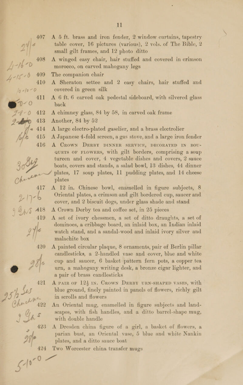 _ 407 A 5 ft. brass and iron fender, 2 window curtains, tapestry a / Z table cover, 16 pictures (various), 2 vols. of The Bible, 2 “i small gilt frames, and 12 photo ditto | «408 &amp; winged easy chair, hair stuffed and covered in crimson L i f “D morocco, on carved mahogany legs _j¢ 409 The companion chair 410 A Sheraton settee and 2 easy chairs, hair stuffed and Jy -l0~0 covered in green silk 411 A 6 ft. 6 carved oak pedestal sideboard, with silvered glass eo )- 0 back A -—~ 0 412 A chimney glass, 84 by 58, in carved oak frame Dh 413 Another, 84 by 52 yie 414 A large electro-plated gaselier, and a brass electrolier | 415 A Japanese 4-fold screen, a gas stove, and a large iron fender 416 A Crown DERBY DINNER SERVICE, DECORATED IN BOU- QUETS OF FLOWERS, with gilt borders, comprising a soup tureen and cover, 4 vegetable dishes and covers, 2 sauce 4 boats, covers and stands, a salad bowl, 13 dishes, 44 dinner ae ~/ plates, 17 soup plates, 11 pudding plates, and 14 cheese “- plates 417 A 12 in. Chinese bowl, enamelled in figure subjects, 8 Oy I) - Oriental plates, a crimson and gilt bordered cup, saucer and cover, and 2 biscuit dogs, under glass shade and stand 9 Q A/S Al8 A Crown Derby tea and coffee set, in 25 pieces 419 A set of ivory chessmen, a set of ditto draughts, a set of dominoes, a cribbage board, an inlaid box, an Indian inlaid Y le watch stand, and a sandal-wood and inlaid ivory silver and malachite box 420 <A painted circular plaque, 8 ornaments, pair of Berlin pillar candlesticks, a 2-handled vase and cover, blue and white a A. cup and saucer, 6 basket pattern fern pots, a copper tea 7 “| urn, a mahogany writing desk, a bronze cigar lighter, and a pair of brass candlesticks _° 421 A pair or 1241n. Crown DERBY URN-SHAPED VASES, with Bf 4 blue ground, finely painted in panels of flowers, richly gilt /2 ne in scrolls and flowers 422 An Oriental mug, enamelled in figure subjects and land- ; OF ¢ scapes, with fish handles, and a ditto barrel-shape mug, SW with double handle 423 A Dresden china figure of a girl, a basket of flowers, a of parian bust, an Oriental vase, 5 blue and white Nankin ~ i/? plates, and a ditto sauce boat 424 Two Worcester china transfer mugs con LG,