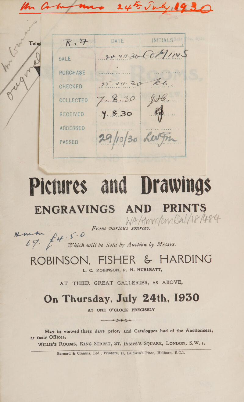  aE CORAL NUE oe es CC AAA NLA AES TENE NAT RET Roary CATE | INITIALS te | sate ss. ee: 1 39&gt; COAL INS  PURCHASE ae CHECKED 2. eee COLLECTED FB. 3O fe... RECEIVED 4. 8.30 | A ACCESSED   | “ae ee: wy 7 2 j Dre KU T Pt PASSED 2 4] 0/30 | AA TI ails Lo ae “i  , Fp NORA ENRIDL «. SELATTORE SESSEETPIBEINERESISET SI ts Remer er Can RS BRO ae — vee moneveg — Use ane sea ee ES Drawings ENGRAVINGS AND sappy } iA/! B f of Hip Md / if 1404 vy 1 | ) | Vl if (ef, f f- From various saben  b cp ee a Which will be Sold by Auction by Messrs. ROBINSON, FISHER &amp; HARDING L. C. ROBINSON, R. H. HURLBATT, AT THEIR GREAT GALLERIES, as ABOVE, On Thursday, July 24th, 1950 AT ONE O’CLOCK PRECISELY ——_~&gt;-9&lt;+— -— May be viewed three days prior, and Catalogues had of the Auctioneers, at their Offices, WiLuis’s Rooms, KING STREET, ST. JAMES’S SQUARE, LONDON, S.W.1, 