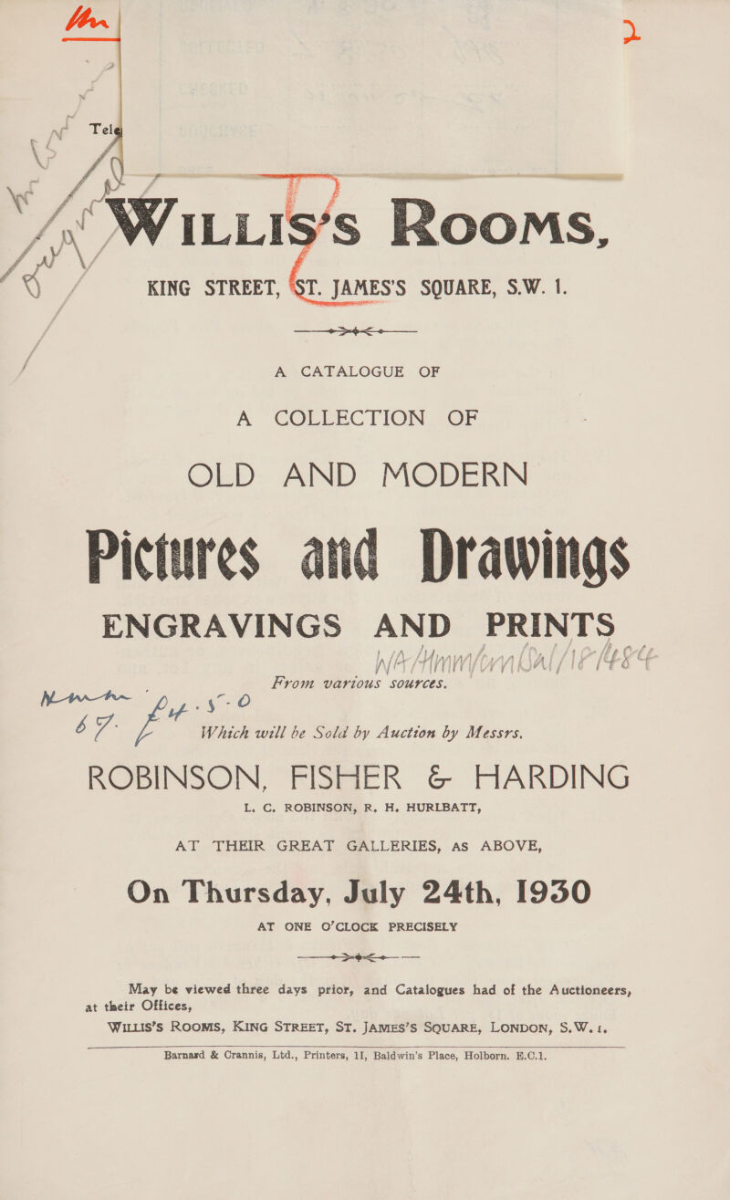  A CATALOGUE OF A COLLECTION OF OLD AND MODERN Pictures Drawings ENGRAVINGS AND seas L xz W/D f\ ff r tf ve E- j i ji j ; i 7 f Wa Hmm (on al (NEE From various sources.   cS oe Pag: fee Which will be Sold by Auction by Messrs. ROBINSON, FISHER &amp;© HARDING L. C. ROBINSON, R. H. HURLBATT, AT THEIR GREAT GALLERIES, As ABOVE, On Thursday, July 24th, 1930 AT ONE O’CLOCK PRECISELY ne te May be viewed three days prior, and Catalogues had of the Auctioneers, at their Offices, WILLIS’S ROOMIS, KING STREET, ST. JAMES’S SQUARE, LONDON, S.W. 1, 