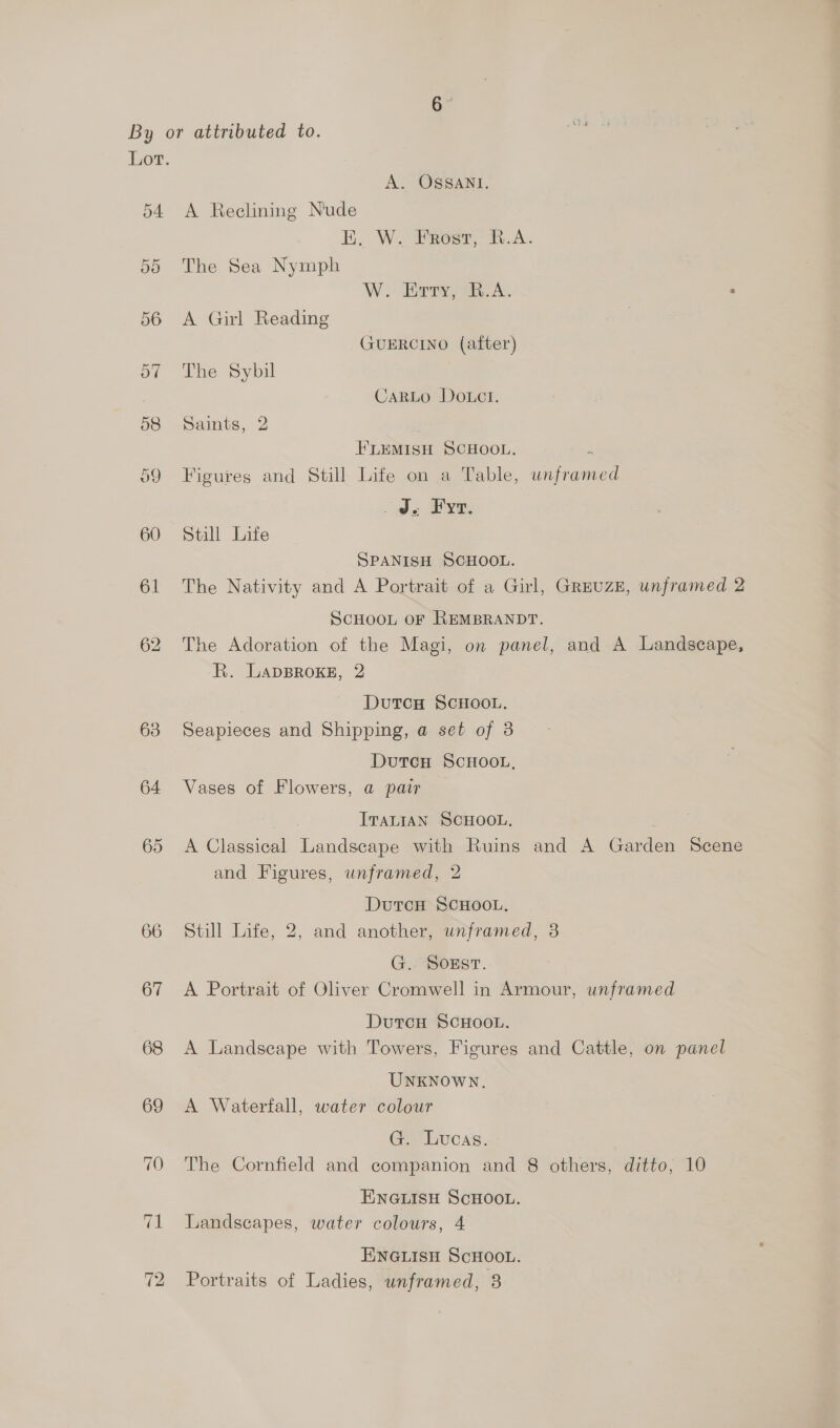 or. A. OSSANI. 54 A Reclining Nude EK. W. Frost, R.A. 55 The Sea Nymph W. Biprsy, GA: 56 A Girl Reading GUERCINO (after) 57 The Sybil : CaRLo DOoLct. 58 Saints, 2 FLEMISH SCHOOL. : 59 Figures and Still Life on a Table, unframed JJ. Fy. 60 Still Life SPANISH SCHOOL. 61 The Nativity and A Portrait of a Girl, GreuzE, unframed 2 SCHOOL OF REMBRANDT. 62 The Adoration of the Magi, on panel, and A Landscape, R. LADBROKE, 2 DutcH SCHOOL. 638 Seapieces and Shipping, a set of 3 DutcH SCHOOL, 64 Vases of Flowers, a pair ITALIAN SCHOOL. 65 &lt;A Classical Landscape with Ruins and A Garden Scene and Figures, unframed, 2 DutcH SCHOOL. 66 Still Life, 2, and another, unframed, 8 G. Soxst. 67 &lt;A Portrait of Oliver Cromwell in Armour, unframed DutcH SCHOOL. 68 A Landscape with Towers, Figures and Cattle, on panel UNKNOWN. 69 &lt;A Waterfall, water colour G. Lucas. 70 The Cornfield and companion and 8 others, ditto, 10 ENGLISH SCHOOL. 71 Landscapes, water colours, 4 ENGLISH SCHOOL.