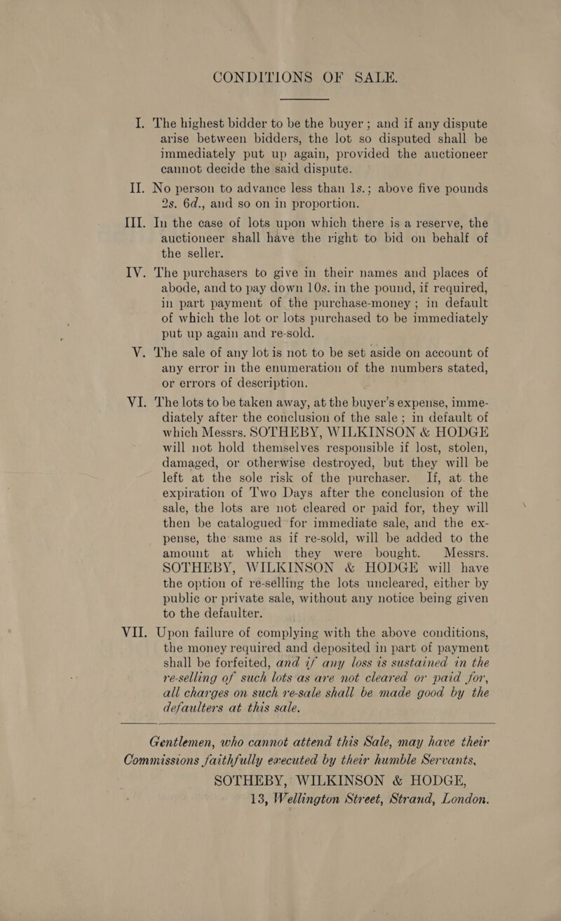 arise between bidders, the lot so disputed shall be immediately put up again, provided the auctioneer cannot decide the said dispute. 2s. 6d., aud so on in proportion. In the case of lots upon which there is a reserve, the auctioneer shall have the right to bid on behalf of the seller. The purchasers to give in their names and places of abode, and to pay down 10s. in the pound, 1f required, in part payment of the purchase-money ; in default of which the lot or lots purchased to be immediately put up again and re-sold. The sale of any lot is not to be set aside on account of any error in the enumeration of the numbers stated, or errors of description. The lots to be taken away, at the buyer’s expense, imme- diately after the conclusion of the sale ; in default of which Messrs. SOTHEBY, WILKINSON &amp; HODGE will not hold themselves responsible if lost, stolen, damaged, or otherwise destroyed, but they will be left at the sole risk of the purchaser. If, at. the expiration of I'wo Days after the conclusion of the sale, the lots are not cleared or paid for, they will then be catalogued for immediate sale, and the ex- pense, the: same as if re-sold, will be added to the amount at which they were bought. Messrs. SOTHEBY, WILKINSON &amp; HODGE will have the option of re-selling the lots uncleared, either by public or private sale, without any notice being given to the defaulter. Upon failure of complying with the above conditions, the money required and deposited in part of payment shall be forfeited, and if any loss is sustained in the re-selling of such lots as are not cleared or paid for, all charges on such re-sale shall be made good by the defaulters at this sale.  SOTHEBY, WILKINSON &amp; HODGE,