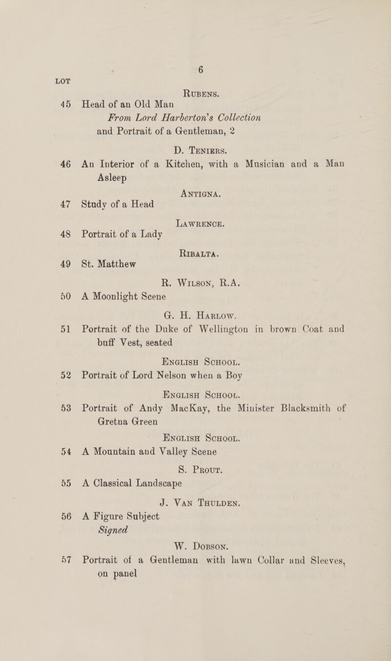 46 51 32 53 o4 55 o6 D7 6 RUBENS. Head of an Old Man From Lord Harberton’s Collection and Portrait of a Gentleman, 2 D. TENrERs. An Interior of a Kitchen, with a Musician and a Man Asleep ANTIGNA. Study of a Head LAWRENCE. Portrait of a Lady RIBALTA. St. Matthew R. Witson, R.A. A Moonlight Scene G. H. Harnow. Portrait of the Duke of Wellington in brown Coat and buff Vest, seated ENGLISH SCHOOL. Portrait of Lord Nelson when a Boy ENGLISH SCHOOL. Portrait of Andy MacKay, the Minister Blacksmith of Gretna Green | ENGLISH SCHOOL. A Mountain and Valley Scene S. Provr. A Classical Landscape J. Van THULDEN. A Figure Subject Signed W. Dosson. Portrait of a Gentleman with lawn Collar and Sleeves, on panel |