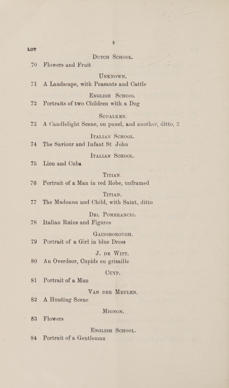&amp; LOT DutcH ScHOOL. 70 Flowers and Fruit UNKNOWN. 71 A Landscape, with Peasants and Cattle ENGLisH ScHOooL 72 Portraits of two Children with a Dog ScnALKEN. 73 A Candlelight Scene, on panel, and another, ditto, 2 ITALIAN SCHOOL. 74 The Saviour and Infant St John ITALIAN SCHOOL. 75 Lion and Cubs ee Pun osi 76 Portrait of a Man in red Robe, unframed TITIAN. 77 The Madonna and Child, with Saint, ditto Drei PomERANCIO. 78 Italian Ruins and Figures GAINSBOROUGH. 79 Portrait of a Girl in blue Dress J. DE Wirt. 80 An Overdoor, Cupids en grisaille Cuyp. 81 Portrait of a Man VAN DER MEULEN. 82 &lt;A Hunting Scene MIGNON. 83 Flowers ENGLISH SCHOOL. 84 Portrait of a Gentleman