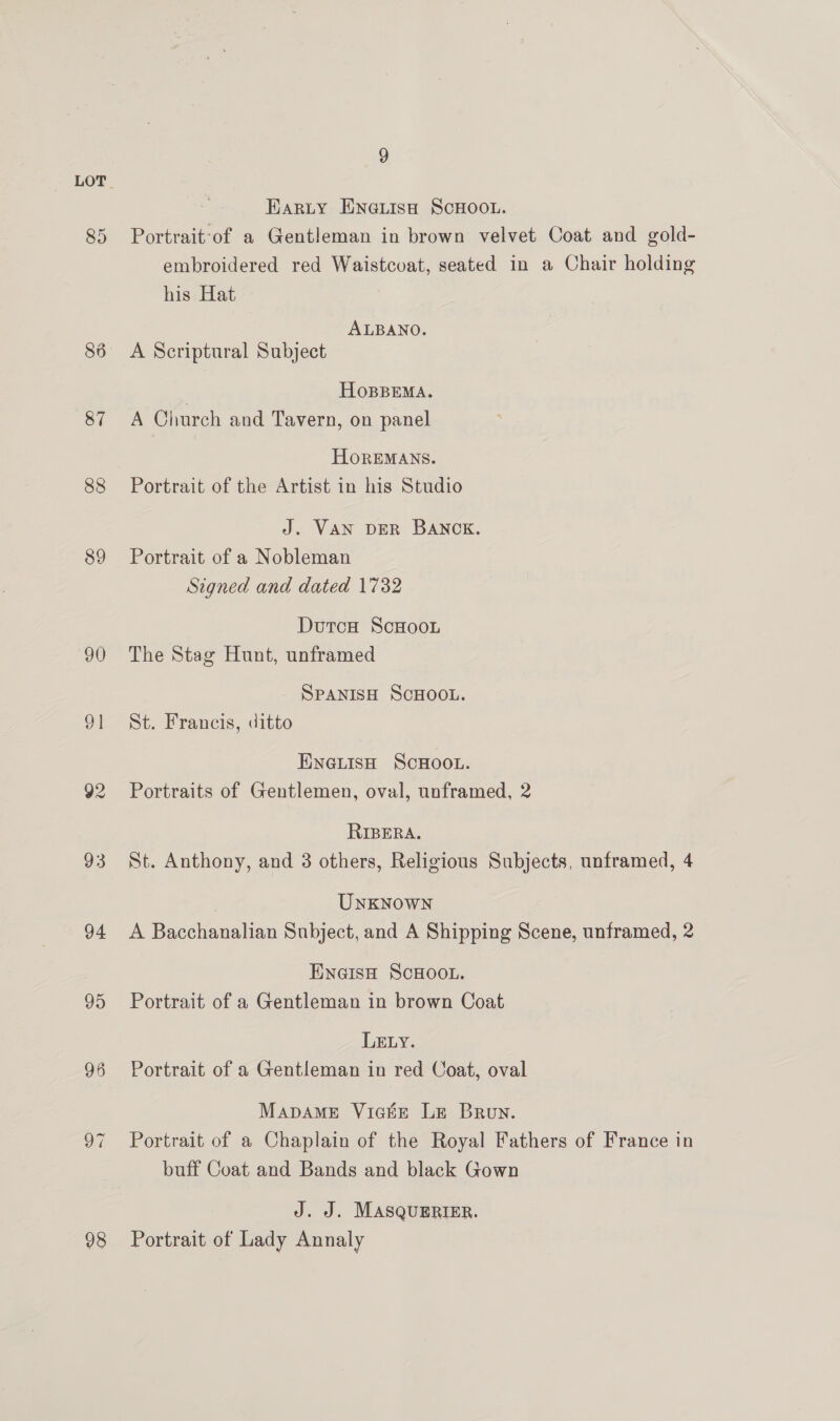 87 88 89 90 ol 92 93 94 95 96 98 9 Karty ENGLIsH SCHOOL. Portrait-of a Gentleman in brown velvet Coat and gold- embroidered red Waistcoat, seated in a Chair holding his Hat ALBANO. A Scriptural Subject , HOBBEMA. A Church and Tavern, on panel HOoREMANS. Portrait of the Artist in his Studio J. VAN DER BANCK. Portrait of a Nobleman Signed and dated 1732 DutcH ScHooLu The Stag Hunt, unframed SPANISH SCHOOL. St. Francis, ditto ENGLISH SCHOOL. Portraits of Gentlemen, oval, unframed, 2 RIBERA. St. Anthony, and 3 others, Religious Subjects, unframed, 4 Unknown A Bacchanalian Subject, and A Shipping Scene, unframed, 2 ENGIsH SCHOOL. Portrait of a Gentleman in brown Coat LELY. Portrait of a Gentleman in red Coat, oval Mapame Viactr Le Brun. Portrait of a Chaplain of the Royal Fathers of France in buff Coat and Bands and black Gown J. J. MASQUERIER. Portrait of Lady Annaly