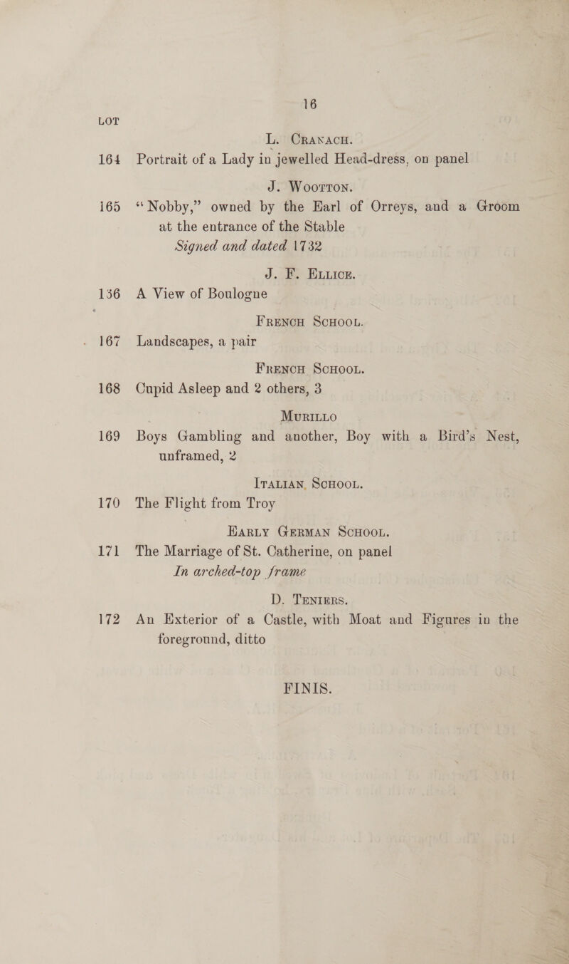 LOT L. CRANACH. 164 Portrait of a Lady in jewelled Head-dress, on panel J. Woorrton. i65 ‘ Nobby,” owned by the Harl of Orreys, and a Groom at the entrance of the Stable Signed and dated 1732 J. F. ELuice. 136 A View of Boulogne FReNcH SCHOOL. 167 Landscapes, a pair FreNcH SCHOOL. 168 Cupid Asleep and 2 others, 3 | MuriL1o 169 Boys Gambling and another, Boy with a Bird’s Nest, unframed, 2 ITALIAN, SCHOOL. 170 The Flight from Troy HaRLY GERMAN SCHOOL. 171 The Marriage of St. Catherine, on panel In arched-top frame D. TENIERS. 172 An Exterior of a Castle, with Moat and Figures in the foreground, ditto FINIS.