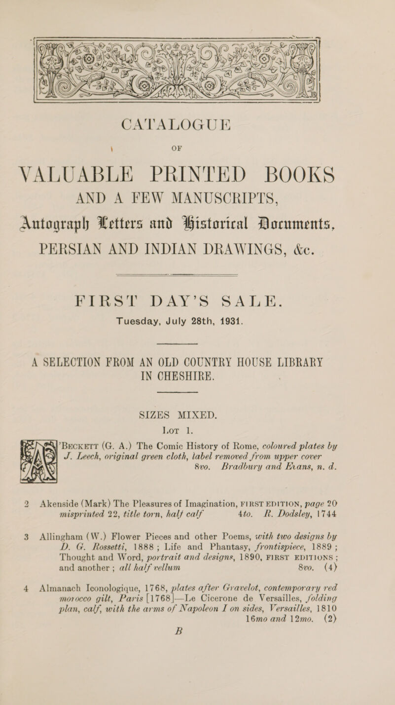  FIRS! DAY’S SALE. Tuesday, July 28th, 1931. A SELECTION FROM AN OLD COUNTRY HOUSE LIBRARY IN CHESHIRE. SIZES MIXED. Lior. 1. SY) BECKETT (G. A.) The Comic History of Rome, coloured plates by J. Leech, original green cloth, label removed from upper cover 8vo. Bradbury and Krans, n. d.  2 Akenside (Mark) The Pleasures of Imagination, FIRST EDITION, page 20 misprinted 22, title torn, half calf 4to. R. Dodsley, \744 3 Allingham (W.) Flower Pieces and other Poems, with two designs by D. G. Rossetti, 1888; Life and Phantasy, frontispiece, 1889 ; Thought and Word, portrait and designs, 1890, FIRST EDITIONS ; and another ; all half vellum 8vo. (4) 4 Almanach Iconologique, 1768, plates after Gravelot, contemporary red morocco gilt, Paris {1768|—Le Cicerone de Versailles, /olding plan, calf, with the arms of Napoleon I on sides, Versailles, 1810 16mo and 12mo. (2) B