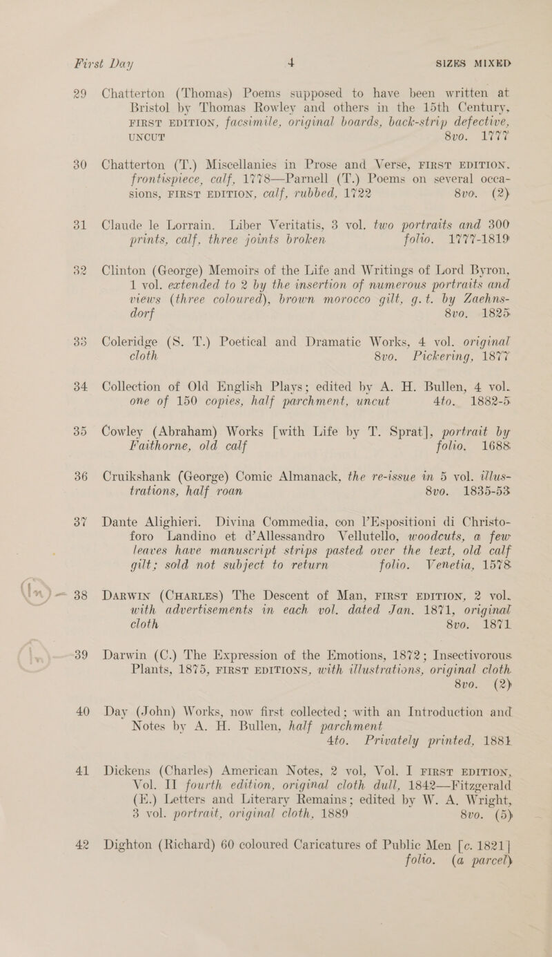 29 30 35 34. 36 37 39 40 41 42 Chatterton (Thomas) Poems supposed to have been written at Bristol by Thomas Rowley and others in the 15th Century, FIRST EDITION, facsimile, original boards, back-strip defective, UNCUT Sun. LTTE Chatterton (T.) Miscellanies in Prose and Verse, FIRST EDITION, frontispiece, calf, 1778—Parnell (T.) Poems on several occa- sions, FIRST EDITION, calf, rubbed, 1722 8v0. (2) Claude le Lorrain. Liber Veritatis, 3 vol. two portraits and 300 prints, calf, three joints broken folio. 1777-1819 Clinton (George) Memoirs of the Life and Writings of Lord Byron, 1 vol. extended to 2 by the insertion of numerous portraits and views (three coloured), brown morocco gilt, g.t. by Zaehns- dorf 8v0. 1825 Coleridge (S. T.) Poetical and Dramatic Works, 4 vol. original cloth 8vo. Pickering, 1877 Collection of Old English Plays; edited by A. H. Bullen, 4 vol. one of 150 copies, half parchment, uncut 4to. 1882-5 Cowley (Abraham) Works [with Life by T. Sprat], portrait by Fathorne, old calf folio. 1688 Cruikshank (George) Comic Almanack, the re-issue in 5 vol. tlus- trations, half roan 8vo. 1835-53 Dante Alighieri. Divina Commedia, con |’Espositioni di Christo- foro Landino et d’Allessandro Vellutello, woodcuts, a few leaves have manuscript strips pasted over the text, old calf git; sold not subject to return folio. Venetia, 1578 Darwin (CHARLES) The Descent of Man, FIRST EDITION, 2 vol. with advertisements in each vol. dated Jan. 1871, original cloth 8vo. 1871 Darwin (C.) The Expression of the Emotions, 1872; Insectivorous Plants, 1875, FIRST EDITIONS, with ilustrations, original cloth. 8vo0. (2) Day (John) Works, now first collected; with an Introduction and Notes by A. H. Bullen, half parchment 4to. Privately printed, 188% Dickens (Charles) American Notes, 2 vol, Vol. I First EDITION, Vol. Il fourth edition, original cloth dull, 1842—Fitzgerald (ii.) Letters and Literary Remains; edited by W. A. Wright, 3 vol. portrait, original cloth, 1889 8vo. (5) Dighton (Richard) 60 coloured Caricatures of Public Men [c. 1821] folto. (a parcel)
