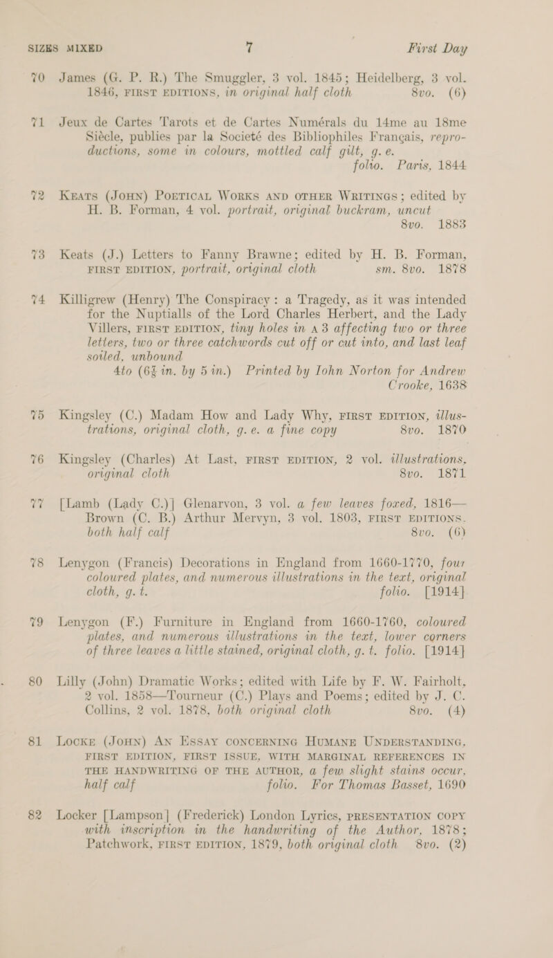 70 James (G. P. R.) The Smuggler, 3 vol. 1845; Heidelberg, 3 vol. 1846, FIRST EDITIONS, in original half cloth 8vo. (6) 71 Jeux de Cartes Tarots et de Cartes Numérals du 14me au 18me Siécle, publies par la Societé des Bibliophiles Frangais, repro- ductions, some in colours, mottled calf gilt, g. e. folto. Parts, 1844 72 Keats (JOHN) PoeTicAL WoRKS AND OTHER WRITINGS; edited by H. B. Forman, 4 vol. portrait, original buckram, uncut 8vo. 1883 73 Keats (J.) Letters to Fanny Brawne; edited by H. B. Forman, FIRST EDITION, portrait, original cloth sm. 8vo. 1878 74 Killigrew (Henry) The Conspiracy: a Tragedy, as it was intended for the Nuptialls of the Lord Charles Herbert, and the Lady Villers, FIRST EDITION, tiny holes in a3 affecting two or three letters, two or three catchwords cut off or cut into, and last leaf soiled, unbound 4to (6£ in. by 5 in.) Printed by Iohn Norton for Andrew Crooke, 1638 75 Kingsley (C.) Madam How and Lady Why, First Eprrion, tlus- trations, original cloth, g.e. a fine copy 8vo. 1870 76 Kingsley (Charles) At Last, Frrst EDITION, 2 vol. dlustrations, original cloth 8vo. 1871 77 [Lamb (Lady C.)] Glenarvon, 3 vol. a few leaves fored, 1816— Brown (C. B.) Arthur Mervyn, 3 vol. 1803, FIRST EDITIONS. both half calf 8v0. (6) 78 Lenygon (Francis) Decorations in England from 1660-1770, four coloured plates, and numerous illustrations in the teat, original cloth, g. t. folio. [1914}. 79 Lenygon (F.) Furniture in England from 1660-1760, coloured plates, and numerous illustrations in the teat, lower corners of three leaves a little stained, original cloth, g. t. folio. [1914] 80 Lilly (John) Dramatic Works; edited with Life by F. W. Fairholt, 2 vol. 1858—Tourneur (C.) Plays and Poems; edited by J. C. Collins, 2 vol. 1878, both original cloth 8vo. (4) 81 Locke (JoHN) AN ESSAY CONCERNING HUMANE UNDERSTANDING, FIRST EDITION, FIRST ISSUE, WITH MARGINAL REFERENCES IN THE HANDWRITING OF THE AUTHOR, a few slight stains occur, half calf folio. For Thomas Basset, 1690 82 Locker [Lampson | (Frederick) London Lyrics, PRESENTATION COPY with inscription in_ the Bice of the Author, 1878; Patchwork, FIRST EDITION, 1879, both original cloth 8vo. (2)