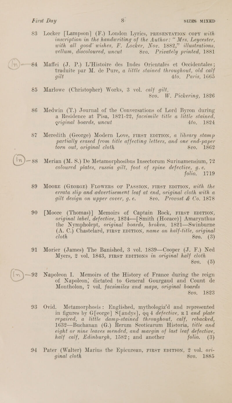 First Day 8: SIZES. MIXED 83 Locker [Lampson] (F.) London Lyrics, PRESENTATION COPY with imscription in the handwriting of the Author: “ Mrs. Leycester, with all good wishes, FP. Locker, Nov. 1882,” illustrations, vellum, discoloured, uncut 8vo. Privately printed, 1881 84 Maffei (J. P.) L’Histoire des Indes Orientales et Occidentales ; traduite par M. de Pure, a little stained throughout, old calf gilt Ato. Paris, 1665 85 Marlowe (Christopher) Works, 3 vol. calf gilt, 8v0o. W. Pickering, 1826 86 Medwin (T.) Journal of the Conversations of Lord Byron during a Residence at Pisa, 1821-22, facsimile title a little stained, griginal boards, uncut Ato. . 1824 87% Meredith (George) Modern Love, First EDITION, a library stamp partially erased from title affecting letters, and one end-paper torn out, original cloth 8v0o. 1862 (in n)- ~88 Merian (M. 8.) De Metamorphosibus Insectorum Surinamensium, 72 coloured plates, russia gilt, foot of spine defective, g.e. folie... 1719 89 Moore (GEORGE) FLOWERS OF PASSION, FIRST EDITION, with the errata slip and advertisement leaf at end, original cloth with a gilt design on upper cover, g. e. 8v0. Provost &amp; Co. 1878 90 [Moore (Thomas)| Memoirs of Captain Rock, FIRST EDITION, original label, defective, 1824—[ Smith (Horace) | Amarynthus the Nympholept, original boards, broken, 1821—Swinburne (A. C.) Chastelard, FIRST EDITION, name on half-title, origwnal cloth 8vo. (3) 91 Morier (James) The Banished, 3 vol. 1839—Cooper (J. F.) Ned Myers, 2 vol. 1843, FIRST EDITIONS in original half cloth 8vo. -(5) ‘l \—92 Napoleon I. Memoirs of the History of France during the reign “ of Napoleon, dictated to General Gourgaud and Count de Montholon, 7 vol. facsimiles and maps, original boards 8vo. 1823 93 Ovid. Metamorphosis: Englished, mythologiz’d and represented in figures by G[eorge] S[andys], Qq 4 defective, R1 and plate repaired, a little damp-stained throughout, calf, rebacked, 1632—Buchanan (G.) Rerum Scoticarum Historia, title and eight or nine leaves mended, and margin of last leaf defective, half calf, Edinburgh, 1582; and another folio. (3) 94 Pater (Walter) Marius the Epicurean, FIRST EDITION, 2 vol. ori- ginal cloth 8vo. 1885