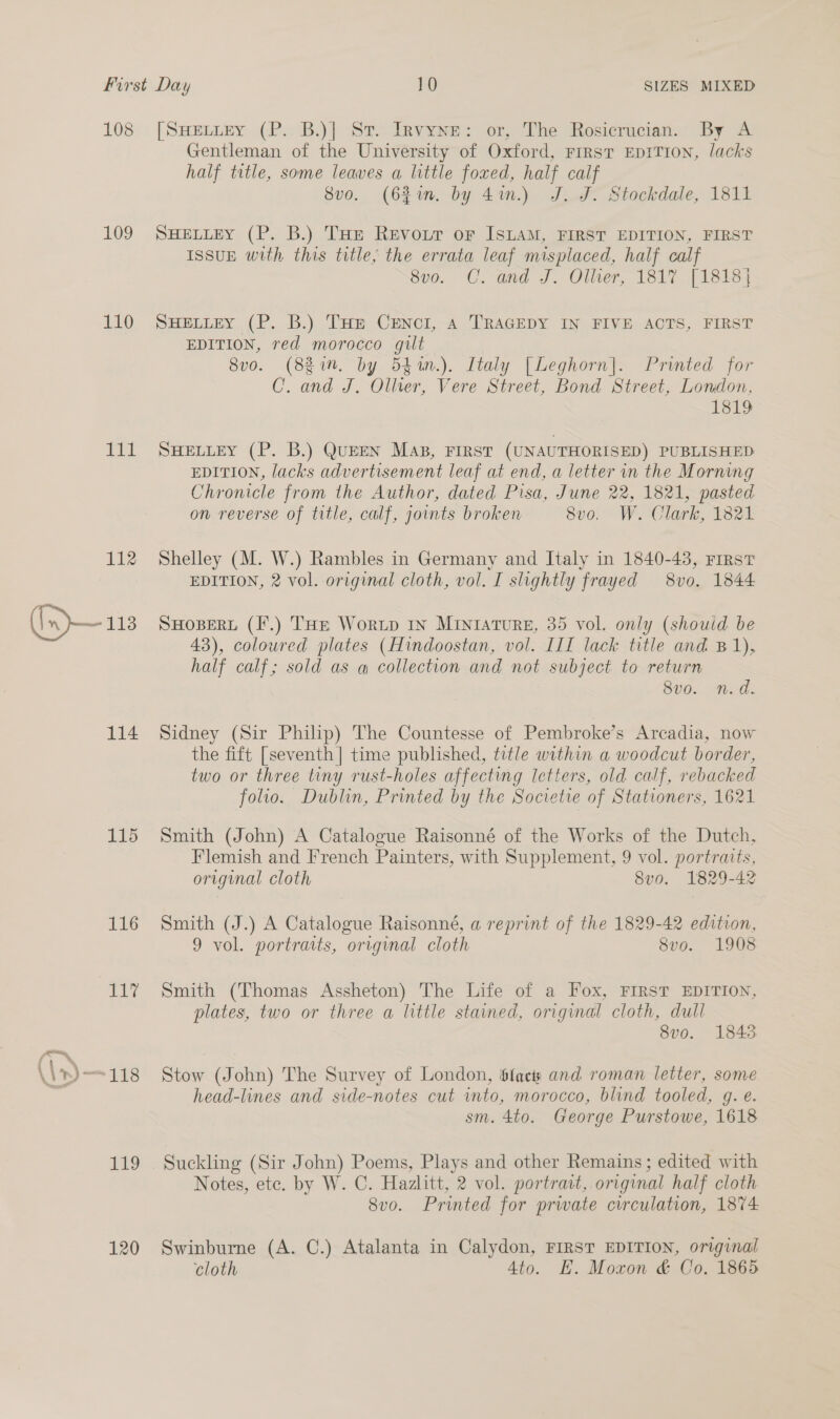 108 109 110 pa a 112 (Inp— 113 114 115 116 in 120 [SHELLEY (P. B.)] St. Invyne: or, The Rosicrucian. By A Gentleman of the University of Oxford, rrrst EDITION, lacks half title, some leaves a little foxed, half calf Svo. (621m. by 4.) J. J. Stockdale, 1811 SHELLEY (P. B.) THe Revoir oF ISLAM, FIRST EDITION, FIRST ISSUE with this title; the errata leaf misplaced, half calf 8v0. C. and J. Olher, 1317 [18184 SHELLEY (P. B.) THE CENcI, A TRAGEDY IN FIVE ACTS, FIRST EDITION, red morocco gilt 8vo. (881m. by 544n.). Italy [Leghorn]. Printed for C. and J. Oller, Vere Street, Bond Street, London, 1819 SHELLEY (P. B.) QUEEN MaB, FIRST (UNAUTHORISED) PUBLISHED EDITION, lacks advertisement leaf at end, a letter in the Morning Chronicle from the Author, dated Pisa, June 22, 1821, pasted on reverse of title, calf, joints broken 8x0. We Clark, Teet Shelley (M. W.) Rambles in Germany and Italy in 1840-43, First EDITION, 2 vol. original cloth, vol. I slightly frayed 8vo,. 1844 SHOBERL (F.) THE Worup In MINIATURE, 35 vol. only (should be 43), coloured plates (Hindoostan, vol. III lack title and B1), half calf; sold as q@ collection and not subject to return 8vo. n.d. Sidney (Sir Philip) The Countesse of Pembroke’s Arcadia, now the fift [seventh] time published, title within a woodcut border, two or three tiny rust-holes affecting Ictters, old calf, rebacked folio. Dublin, Printed by the Societie of Stationers, 1621 Smith (John) A Catalogue Raisonné of the Works of the Dutch, Flemish and French Painters, with Supplement, 9 vol. portraits, original cloth 8vo. 1829-42 Smith (J.) A Catalogue Raisonné, a reprint of the 1829-42 edition, 9 vol. portraits, original cloth 8vo. 1908 Smith (Thomas Assheton) The Life of a Fox, FIRST EDITION, plates, two or three a little stained, original cloth, dull 8vo. 1843 Stow (John) The Survey of London, $fack and roman letter, some head-lines and side-notes cut into, morocco, blind tooled, g. e. sm. 4to. George Purstowe, 1618 Suckling (Sir John) Poems, Plays and other Remains; edited with Notes, ete. by W. C. Hazlitt, 2 vol. portrait, original half cloth 8vo. Printed for prwate circulation, 1874: Swinburne (A. C.) Atalanta in Calydon, FirsT EDITION, original cloth Ato. E. Moxon &amp; Co. 1865
