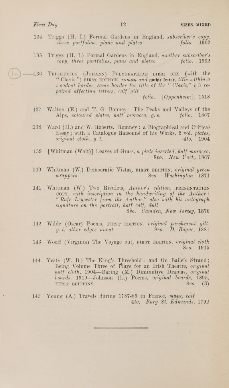 135 #136 137 138 139 140 141 142 143 144 145 three portfolios, plans and plates folio. 1902 Triggs (H. I.) Formal Gardens in England, exother subscriber's copy, three portfolios, plans and plates folio. 1902 TRITHEMIUS (JOHANN) POLYGRAPHIAE LIBRI SEX (with the “ Clavis ”’) FIRST EDITION, roman and gothic fetter, title within a woodcut border, same border for title of the “ Clavis,” q 3 re- paired affecting letters, calf gilt folio. [Oppenheim], 1518 Walton (E.) and T. G. Bonney. The Peaks and Valleys of the Alps, coloured plates, half morocco, g. é. folio. 1867 Ward (H.) and W. Roberts. Romney : a Biographical and Critical Essay ; with a Catalogue Raisonné of his Works, 2 vol. plates, original cloth, gq. t. 4to. 1904 [| Whitman (Walt)] Leaves of Grass, a plate inserted, half morocco, 8vo. New York, 1867 Whitman (W.) Democratic Vistas, FIRST EDITION, original green wrap pers 8vo. Washington, 1871 Whitman (W.) Two Rivulets, Author's edition, PRESENTATION copy, with inscription in the handwriting of the Author: “ Rafe Leycester from the Author,” also with his autograph signature on the portrait, half calf, dull 8vo. Camden, New Jersey, 1876 Wilde (Oscar) Poems, FIRST EDITION, original parchment gilt, g.t. other edges uncut 8vo. D. Bogue, 1881 Woolf (Virginia) The Voyage out, FIRST EDITION, original cloth 8vo. 1915 Yeats (W. B.) The King’s Threshold: and On Baile’s Strand; Being Volume Three of Plays for an Irish Theatre, original half cloth, 1904—Baring (M.) Diminutive Dramas, original boards, 1919—Johnson (l.) Poems, original boards, 1895, FIRST EDITIONS 8vo. (3) Young (A.) Travels during 1787-89 in France, maps, calf 4to. Bury St. Edmunds, 1792