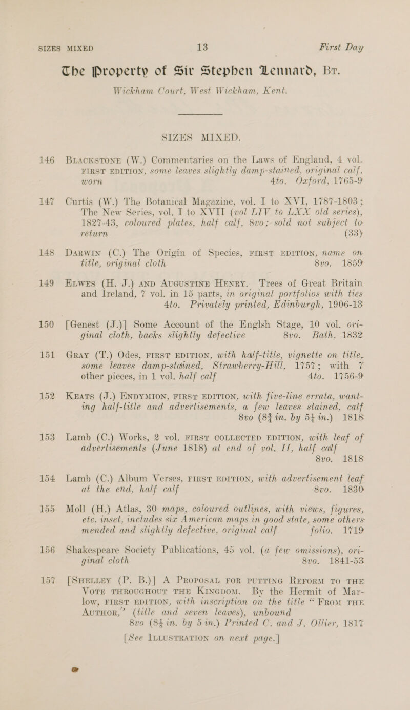 The Property of Sir Stepben Dennard, Br. Wickham Court, West Wickham, Kent. SIZES MIXED. 146 Briackstone (W.) Commentaries on the Laws of England, 4 vol. FIRST EDITION, some leaves slightly damp-stained, original calf, worn Ato. Oxford, 1765-9 147 Curtis (W.) The Botanical Magazine, vol. I to XVI, 1787-1803 ; The New Series, vol. I to XVII (vol LIV to LXX old series), 1827-43, coloured plates, half calf, 8vo; sold not subject to return (33) 148 Darwin (C.) The Origin of Species, FIRST EDITION, name on title, original cloth 8vo. 1859 149 Ewes (H. J.) anp AuGusTINE HENRY. Trees of Great Britain and Ireland, 7 vol. in 15 parts, in original portfolios with ties 4to. Privately printed, Edinburgh, 1906-13 150 ‘[Genest (J.)]| Some Account of the Englsh Stage, 10 vol. ori- ginal cloth, backs slightly defective 8vo. Bath, 1832 151 Gray (T.) Odes, FIRST EDITION, with half-title, vignette on title, some leaves damp-stained, Strawberry-Hill, 175%; with 7 other pieces, in 1 vol. half calf 4to. 1756-9 152 Keats (J.) ENDYMION, FIRST EDITION, with five-line errata, want- ing half-title and advertisements, a few leaves stained, calf 8vo (8% in. by 5fin.) 1818 153. Lamb (C.) Works, 2 vol. FIRST COLLECTED EDITION, with leaf of advertisements (June 1818) at end of vol. Il, half calf 8vo. 1818 154 Lamb (C.) Album Verses, FIRST EDITION, with advertisement leaf at the end, half calf 8vo. 1830 155 Moll (H.) Atlas, 30: maps, coloured outlines, with views, figures, etc. inset, includes six American maps in good state, some others mended and slightly defective, original calf folio. 1719 156 Shakespeare Society Publications, 45 vol. (a few omissions), ori- ginal cloth 8vo. 1841-53 157 [SuHeviey (P. B.)| A PRoposAL FoR puTTING REFORM TO THE VoTE THROUGHOUT THE KinGpom. By the Hermit of Mar- low, FIRST EDITION, with inscription on the title “ FRoM THE AutTHor,’ (title and seven leaves), unbound 8vo (84in. by 5in.) Printed C. and J. Ollier, 181% [See ILLUSTRATION on neat page. |