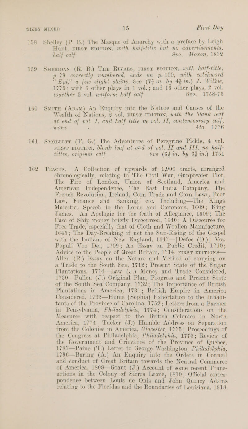 SIZES 158 159 160 161 162 MIXED 15 First Day Shelley (P. B.) The Masque of Anarchy with a preface by Leigh Hunt, First EDITION, with half-title but no advertisements, half calf 8v0o. Moxon, 1832 SHeripan (R. B.) THE RIVALS, FIRST EDITION, with half-title, p.79 correctly numbered, ends on p.100, with catchword “ Epi,’ a few slight stains, 8vo (Tgin. by 4$ 1m.) J. Wilkie, 1775; with 6 other plays in 1 vol.; and 16 other plays, 2 vol. together 3 vol. uniform half calf 8vo. 1758-75 Smita (ApAm) An Enquiry into the Nature and Causes of the Wealth of Nations, 2 vol. FIRST EDITION, with the blank leaf at end of vol. I, and half title in vol. II, contemporary calf, worn . 4to. 1776 Smottetr (T. G.) The Adventures of Peregrine Pickle, 4 vol. FIRST EDITION, blank leaf at end of vol. IT and III, no half- titles, original calf 8vo (64m. by 3 in.) 1751 Tracrs. A Collection of upwards of 1,900 tracts, arranged chronologically, relating to The Civil War, Gunpowder Plot, The Fire of London, Union of Scotland, America and American Independence, The East India Company, The French Revolution, Ireland, Corn Trade and Corn Laws, Poor Law, Finance and Banking, etc. Including—The Kings Maiesties Speech to the Lords and Commons, 1609; King James. An Apologie for the Oath of Allegiance, 1609; The Case of Ship money briefly Discoursed, 1640; A Discourse for Free Trade, especially that of Cloth and Woollen Manufacture, 1645; The Day-Breaking if not the Sun-Rising of the Gospel with the Indians of New England, 1647—[ Defoe (D.)] Vox Populi Vox Dei, 1709; An Essay on Public Credit, 1710; Advice to the People of Great Britain, 1714, FIRST EDITIONS— Allen (R.) Essay on the Nature and Method of carrying on a Trade to the South Sea, 1712; Present State of the Sugar Plantations, 1714—-Law (J.) Money and Trade Considered, 1720—Pullen (J.) Original Plan, Progress and Present State of the South Sea Company, 1732; The Importance of British Plantations in America, 1731; British Empire in America Considered, 1732—-Hume (Sophia) Exhortation to the Inhabi- tants of the Province of Carolina, 1752; Letters from a Farmer in Pensylvania, Philadelphia, 1774; Considerations on the Measures with respect to the British Colonies in North America, 1774—Tucker (J.) Humble Address on Separation from the Colonies in America, Glocester, 1775 ; Proceedings of the Congress at Philadelphia, Philadelphia, 1775; Review of the Government and Grievance of the Province of Quebec, 1787—Paine (T.) Letter to George Washington, Philadelphia, 1796—Baring (A.) An Enquiry into the Orders in Council and conduct of Great Britain towards the Neutral Commerce of America, 1808—Grant (J.) Account of some recent Trans- actions in the Colony of Sierra Leone, 1810; Official corres- pondence between Louis de Onis and John Quincy Adams relating to the Floridas and the Boundaries of Louisiana, 1818.