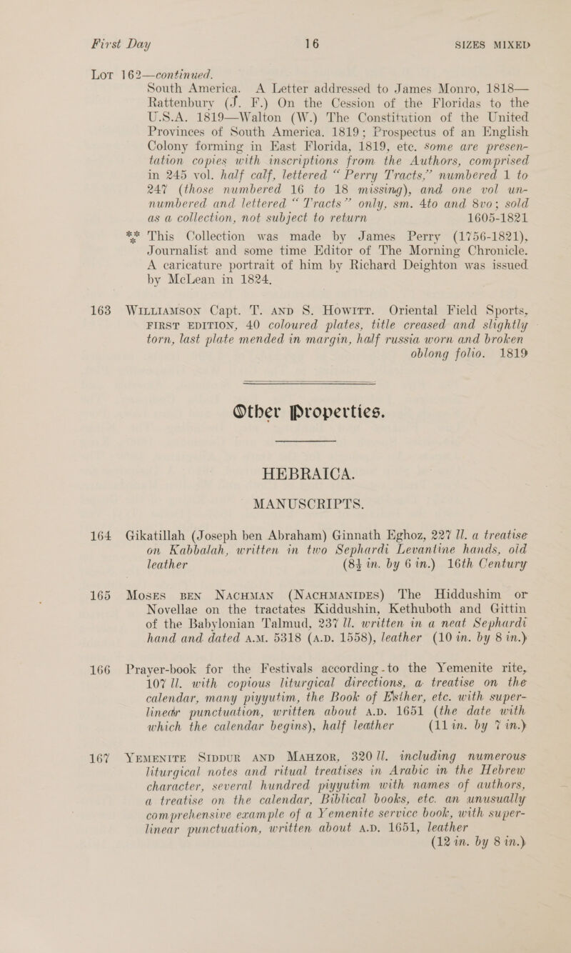 163 164 166 167 South America. A Letter addressed to James Monro, 1818— Rattenbury (J. F.) On the Cession of the Floridas to the U.S.A. 1819—Walton (W.) The Constitution of the United Provinces of South America. 1819; Prospectus of an English Colony forming in East Florida, 1819, etc. some are presen- tation copies with inscriptions from the Authors, comprised in 245 vol. half calf, lettered “ Perry Tracts,’ numbered 1 to 247 (those numbered 16 to 18 missing), and one vol un- numbered and lettered “ Tracts” only, sm. 4to and 8vo; sold as a collection, not subject to return 1605-1821 ** This Collection was made by James Perry (1756-1821), Journalist and some time Editor of The Morning Chronicle. A caricature portrait of him by Richard Deighton was issued by McLean in 1824, WitiiaMson Capt. T. anp S. Howitt. Oriental Field Sports, FIRST EDITION, 40 coloured plates, title creased and slightly © torn, last plate mended in margin, half russia worn and broken oblong folio. 1819  Other Properties. HEBRAICA. - MANUSCRIPTS. Gikatillah (Joseph ben Abraham) Ginnath Eghoz, 227 IJ. a treatise on Kabbalah, written in two Sephardi Levantine hands, oid leather (84 in. by 6 in.) 16th Century Moses BEN NacHMAN (NaACHMANIDES) The MHiddushim or Novellae on the tractates Kiddushin, Kethuboth and Gittin of the Babylonian Talmud, 237 Ul. written in a neat Sephardr hand and dated a.M. 5318 (A.D. 1558), leather (10 in. by 8 in.) Prayer-book for the Festivals according-to the Yemenite rite, 107 Ul. with copious liturgical directions, a treatise on the calendar, many piyyutim, the Book of E’siher, etc. with super- lined punctuation, written about ap. 1651 (the date with which the calendar begins), half leather (11 in. by 7 in.) YEMENITE SippuR AND Mauwzor, 320/1. including numerous liturgical notes and ritual treatises in Arabic in the Hebrew character, several hundred piyyutim with names of authors, a treatise on the calendar, Biblical books, etc. an unusually comprehensive example of a Yemenite service book, with super- linear punctuation, written about a.D. 1651, leather (12 in. by 8 in.)